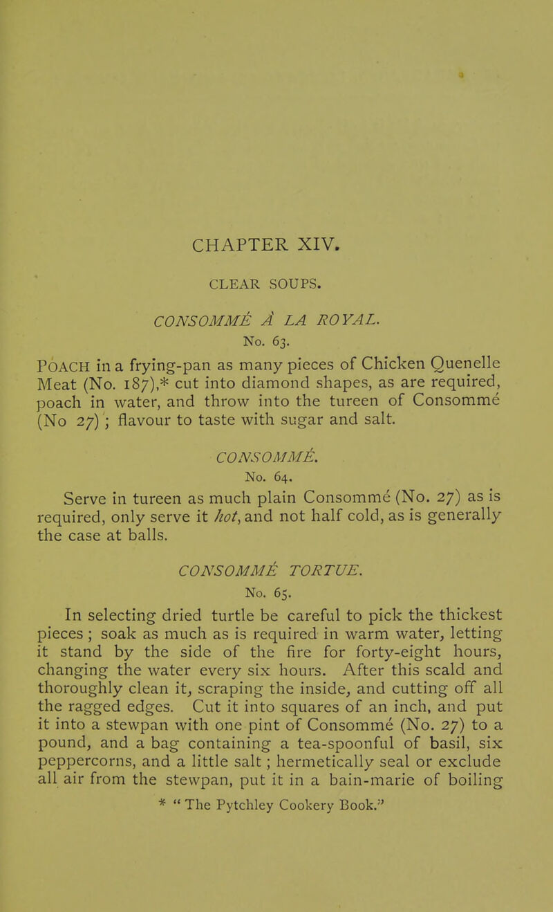 CLEAR SOUPS. CONSOMME A LA ROYAL. No. 63. Poach in a frying-pan as many pieces of Chicken Quenelle Meat (No. 187),* cut into diamond shapes, as are required, poach in water, and throw into the tureen of Consomme (No 27) ; flavour to taste with sugar and salt. CONSOMME. No. 64. Serve in tureen as much plain Consomme (No. 27) as is required, only serve it hot, and not half cold, as is generally the case at balls. CONSOMME TORTUE. No. 65. In selecting dried turtle be careful to pick the thickest pieces ; soak as much as is required in warm water, letting it stand by the side of the fire for forty-eight hours, changing the water every six hours. After this scald and thoroughly clean it, scraping the inside, and cutting off all the ragged edges. Cut it into squares of an inch, and put it into a stewpan with one pint of Consomme (No. 27) to a pound, and a bag containing a tea-spoonful of basil, six peppercorns, and a little salt; hermetically seal or exclude all air from the stewpan, put it in a bain-marie of boiling *  The Pytchley Cookery Book.