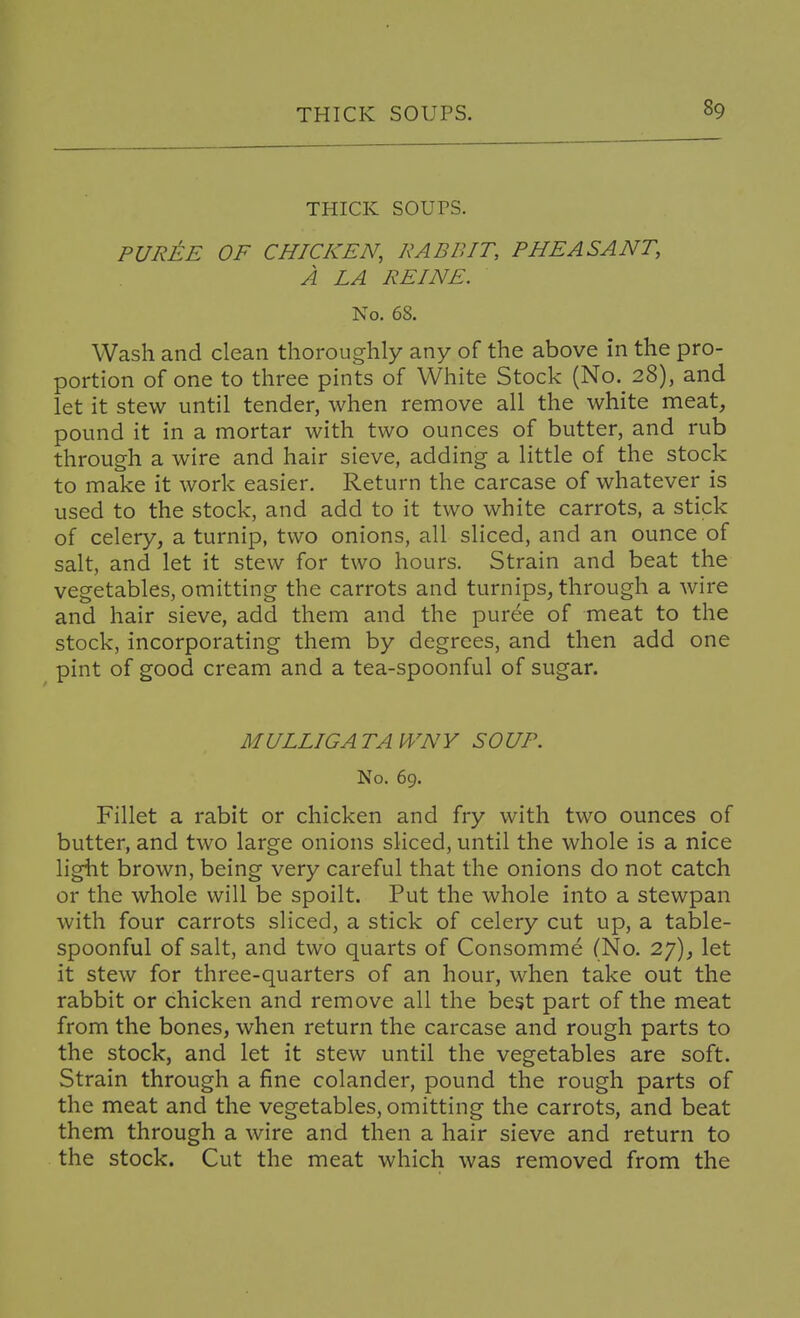 thick soups. purM of chicken, rabbit, pheasant, a la peine. No. 68. Wash and clean thoroughly any of the above in the pro- portion of one to three pints of White Stock (No._ 28), and let it stew until tender, when remove all the white meat, pound it in a mortar with two ounces of butter, and rub through a wire and hair sieve, adding a little of the stock to make it work easier. Return the carcase of whatever is used to the stock, and add to it two white carrots, a stick of celery, a turnip, two onions, all sliced, and an ounce of salt, and let it stew for two hours. Strain and beat the vegetables, omitting the carrots and turnips, through a wire and hair sieve, add them and the puree of meat to the stock, incorporating them by degrees, and then add one pint of good cream and a tea-spoonful of sugar. MULLIGATAWNY SOUP. No. 69. Fillet a rabit or chicken and fry with two ounces of butter, and two large onions sliced, until the whole is a nice light brown, being very careful that the onions do not catch or the whole will be spoilt. Put the whole into a stewpan with four carrots sliced, a stick of celery cut up, a table- spoonful of salt, and two quarts of Consomme (No. 27), let it stew for three-quarters of an hour, when take out the rabbit or chicken and remove all the best part of the meat from the bones, when return the carcase and rough parts to the stock, and let it stew until the vegetables are soft. Strain through a fine colander, pound the rough parts of the meat and the vegetables, omitting the carrots, and beat them through a wire and then a hair sieve and return to the stock. Cut the meat which was removed from the