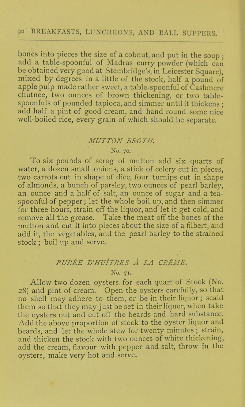 bones into pieces the size of a cobnut, and put in the soup ; add a table-spoonful of Madras curry powder (which can be obtained very good at Stembridge's, in Leicester Square), mixed by degrees in a little of the stock, half a pound of apple pulp made rather sweet, a table-spoonful of Cashmere chutnce, two ounces of brown thickening, or two table- spoonfuls of pounded tapioca, and simmer until it thickens ; add half a pint of good cream, and hand round some nice well-boiled rice, every grain of which should be separate. MUTTON BROTH. No. 70. To six pounds of scrag of mutton add six quarts of water, a dozen small onions, a stick of celery cut in pieces, two carrots cut in shape of dice, four turnips cut in shape of almonds, a bunch of parsley, two ounces of pearl barley, an ounce and a half of salt, an ounce of sugar and a tea- spoonful of pepper; let the whole boil up, and then simmer for three hours, strain off the liquor, and let it get cold, and remove all the grease. Take the meat off the bones of the mutton and cut it into pieces about the size of a filbert, and add it, the vegetables, and the pearl barley to the strained stock ; boil up and serve. PUR£E D'HUItRES a la CRi>ME. No. 71. Allow two dozen oysters for each quart of Stock (No. 28) and pint of cream. Open the oysters carefully, so that no shell may adhere to them, or be in their liquor; scald them so that they may just be set in their liquor, when take the oysters out and cut off the beards and hard substance. Add the above proportion of stock to the oyster liquor and beards, and let the whole stew for twenty minutes ; strain, and thicken the stock with two ounces of white thickening, add the cream, flavour with pepper and salt, throw in the oysters, make very hot and serve.