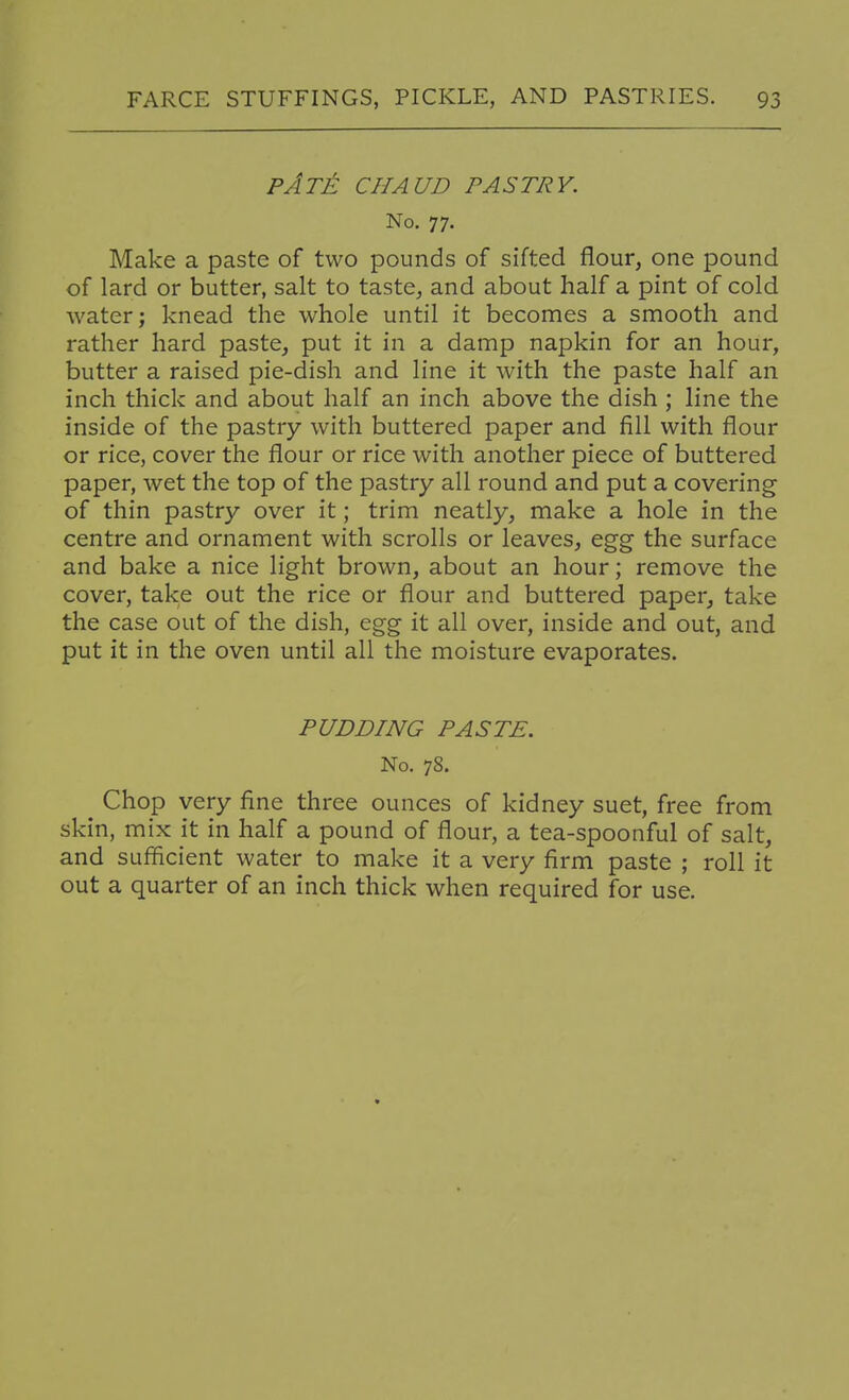 pAt^: chaud pastry. No. 77. Make a paste of two pounds of sifted flour, one pound of lard or butter, salt to taste, and about half a pint of cold water; knead the whole until it becomes a smooth and rather hard paste, put it in a damp napkin for an hour, butter a raised pie-dish and line it with the paste half an inch thick and about half an inch above the dish ; line the inside of the pastry with buttered paper and fill with flour or rice, cover the flour or rice with another piece of buttered paper, wet the top of the pastry all round and put a covering of thin pastry over it; trim neatly, make a hole in the centre and ornament with scrolls or leaves, egg the surface and bake a nice light brown, about an hour; remove the cover, take out the rice or flour and buttered paper, take the case out of the dish, egg it all over, inside and out, and put it in the oven until all the moisture evaporates. PUDDING PASTE. No. 78. Chop very fine three ounces of kidney suet, free from skin, mix it in half a pound of flour, a tea-spoonful of salt, and sufficient water to make it a very firm paste ; roll it out a quarter of an inch thick when required for use.