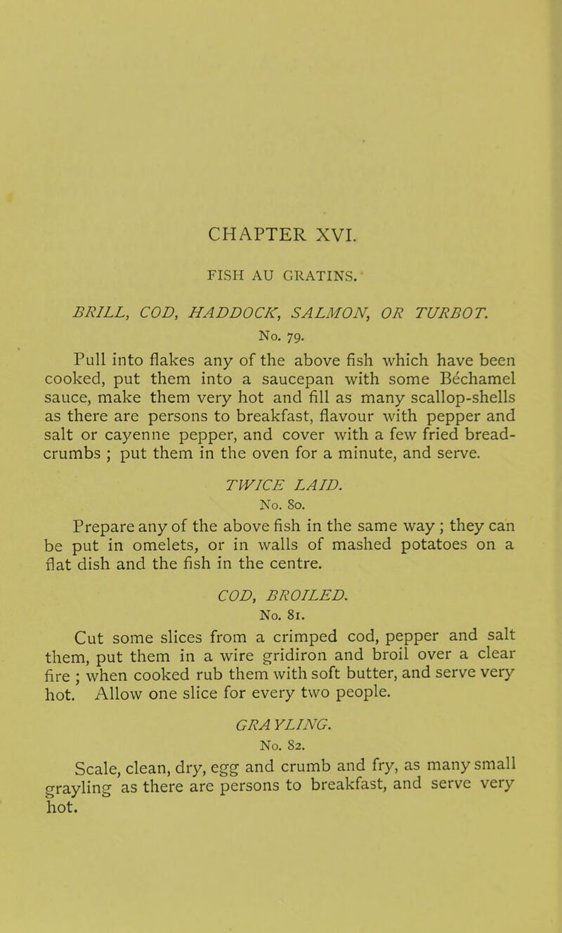 FISH AU GRATINS. BRILL, COD, HADDOCK, SALMON, OR TURBOT. No. 79. Pull into flakes any of the above fish which have been cooked, put them into a saucepan with some Bechamel sauce, make them very hot and fill as many scallop-shells as there are persons to breakfast, flavour with pepper and salt or cayenne pepper, and cover with a few fried bread- crumbs ; put them in the oven for a minute, and serve. TWICE LAID. No. 80. Prepare any of the above fish in the same way ; they can be put in omelets, or in walls of mashed potatoes on a flat dish and the fish in the centre. COD, BROILED. No. 81. Cut some slices from a crimped cod, pepper and salt them, put them in a wire gridiron and broil over a clear fire ; when cooked rub them with soft butter, and serve very hot. Allow one slice for every two people. GRA YLING. No. 82. Scale, clean, dry, egg and crumb and fry, as many small grayling as there are persons to breakfast, and serve very hot.