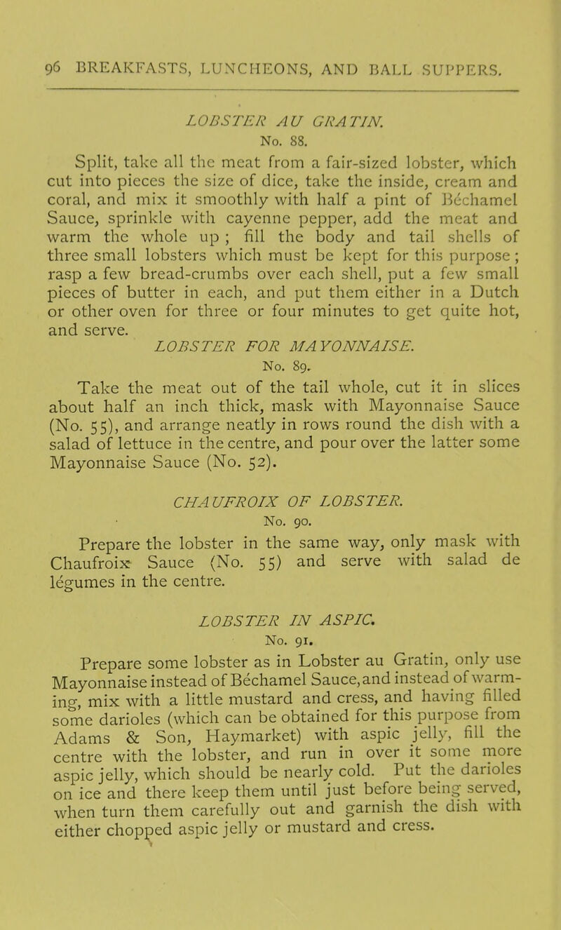 LOBSTER AU GRATIN. No. 88. Split, take all the meat from a fair-sized lobster, which cut into pieces the size of dice, take the inside, cream and coral, and mix it smoothly with half a pint of Bechamel Sauce, sprinkle with cayenne pepper, add the meat and warm the whole up ; fill the body and tail shells of three small lobsters which must be kept for this purpose; rasp a few bread-crumbs over each shell, put a few small pieces of butter in each, and put them either in a Dutch or other oven for three or four minutes to get quite hot, and serve. LOBSTER FOR MAYONNAISE. No. 89, Take the meat out of the tail whole, cut it in slices about half an inch thick, mask with Mayonnaise Sauce (No. 55), and arrange neatly in rows round the dish with a salad of lettuce in the centre, and pour over the latter some Mayonnaise Sauce (No. 52). CHAUFROIX OF LOBSTER. No. 90. Prepare the lobster in the same way, only mask with Chaufroix Sauce (No. 55) and serve with salad de legumes in the centre. LOBSTER IN ASPIC, No. 91. Prepare some lobster as in Lobster au Gratin, only use Mayonnaise instead of Bechamel Sauce, and instead of warm- ing, mix with a little mustard and cress, and having filled some darioles (which can be obtained for this purpose from Adams & Son, Haymarket) with aspic jelly, fill the centre with the lobster, and run in over it some more aspic jelly, which should be nearly cold. Put the darioles on ice and there keep them until just before being served, when turn them carefully out and garnish the dish with either chopped aspic jelly or mustard and cress.