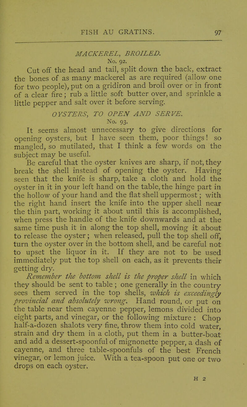 MACKEREL, BROILED. No. 92. Cut off the head and tail, split down the back, extract the bones of as many mackerel as are required (allow one for two people), put on a gridiron and broil over or in front of a clear fire; rub a little soft butter over, and sprinkle a little pepper and salt over it before serving. OYSTERS, TO OPEN AND SERVE. No. 93. It seems almost unnecessary to give directions for opening oysters, but I have seen them, poor things! so mangled, so mutilated, that I think a few words on the subject may be useful. Be careful that the oyster knives are sharp, if not, they break the shell instead of opening the oyster. Having seen that the knife is sharp, take a cloth and hold the oyster in it in your left hand on the table, the hinge part in the hollow of your hand and the flat shell uppermost; with the right hand insert the knife into the upper shell near the thin part, working it about until this is accomplished, when press the handle of the knife downwards and at the same time push it in along the top shell, moving it about to release the oyster; when released, pull the top shell off, turn the oyster over in the bottom shell, and be careful not to upset the liquor in it. If they are not to be used immediately put the top shell on each, as it prevents their getting dry. Remember the bottom shell is the proper shell in which they should be sent to table ; one generally in the country sees them served in the top shells, which is exceedifigly provincial and absolutely wrong. Hand round, or put on the table near them cayenne pepper, lemons divided into eight parts, and vinegar, or the following mixture : Chop half-a-dozen shalots very fine, throw them into cold water, strain and dry them in a cloth, put them in a butter-boat and add a dessert-spoonful of mignonette pepper, a dash of cayenne, and three table-spoonfuls of the best French vinegar, or lemon juice. With a tea-spoon put one or two drops on each oyster. H 2