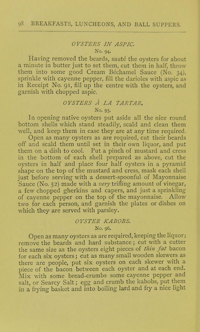 OYSTERS IN ASPIC. No. 94. Having removed the beards, saute the oysters for about a minute in butter just to set them, cut them in half, throw them into some good Cream Bechamel Sauce (No. 34), sprinkle with cayenne pepper, fill the darioles with aspic as in Receipt No. 91, fill up the centre with the oysters, and garnish with chopped aspic. OYSTERS A LA TARTAR, No. 95. In opening native oysters put aside all the nice round bottom shells which stand steadily, scald and clean them well, and keep them in case they are at any time required. Open as many oysters as are required, cut their beards off and scald them until set in their own liquor, and put them on a dish to cool. Put a pinch of mustard and cress in the bottom of each shell prepared as above, cut the oysters in half and place four half oysters in a pyramid shape on the top of the mustard and cress, mask each shell just before serving with a dessert-spoonful of Mayonnaise Sauce (No. 52) made with a verytn?i\ng amount of vinegar, a few chopped gherkins and capers, and just a sprinkling of cayenne pepper on the top of the mayonnaise. Allow two for each person, and garnish the plates or dishes on which they are served with parsley. OYSTER KABOBS. No. 96. Open as many oysters as are required, keeping the liquor; remove the beards and hard substance; cut with a cutter the same size as the oysters eight pieces of tJiin fat bacon for each six oysters; cut as many small wooden skewers as there are people, put six oysters on each skewer with a piece of the bacon between each oyster and at each end. Mix with some bread-crumbs some cayenne pepper and salt, or Searcy Salt; egg and crumb the kabobs, put them in a frying basket and into boiling lard and fry a nice light