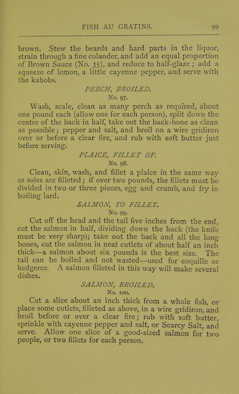 brown. Stew the beards and hard parts in the liquor, strain through a fine colander, and add an equal proportion of Brown Sauce (No. 35), and reduce to half-glaze ; add a squeeze of lemon, a little cayenne pepper, and serve with the kabobs. PERCH, BROILED. No. 97. Wash, scale, clean as many perch as required, about one pound each (allow one for each person), split down the centre of the back in half, take out the back-bone as clean as possible; pepper and salt, and broil on a wire gridiron over or before a clear fire, and rub with soft butter just before serving. PLAICE, FILLET OF. No. 98. Clean, skin, wash, and fillet a plaice in the same way as soles are filleted; if over two pounds, the fillets must be divided in two or three pieces, egg and crumb, and fry in boiling lard. SALMON, TO FILLET. No. 99. Cut off the head and the tail five inches from the end, cut the salmon in half, dividing down the back (the knife must be very sharp); take out the back and all the long bones, cut the salmon in neat cutlets of about half an inch thick—a salmon about six pounds is the best size. The tail can be boiled and not wasted—used for coquille or kedgeree. A salmon filleted in this way will make several di.shes. SALMON, BROILED. No. 100. Cut a slice about an inch thick from a whole fish, or place some cutlets, filleted as above, in a wire gridiron, and broil before or over a clear fire; rub with soft butter, sprinkle with cayenne pepper and salt, or Searcy Salt, and serve. Allow one slice of a good-sized salmon for' two people, or two fillets for each person.