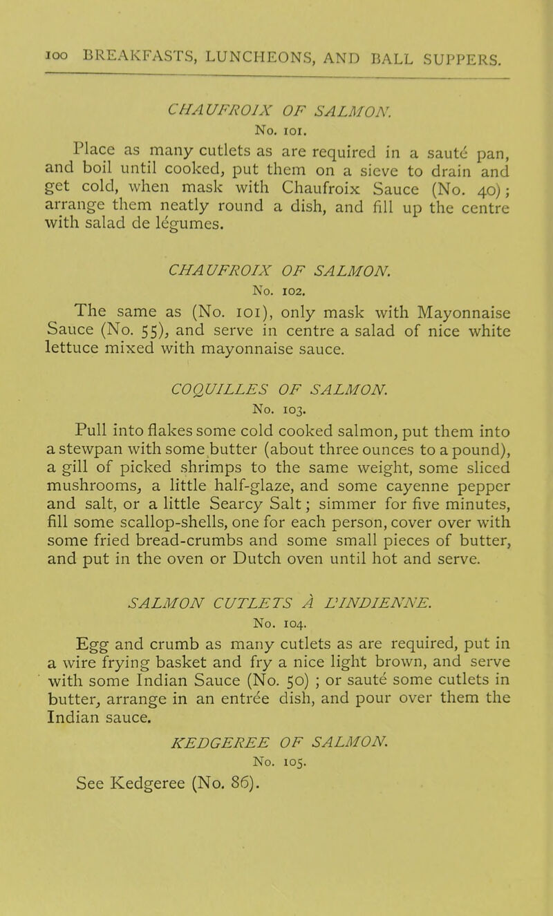 CHAUFROIX OF SALMON. No, loi. Place as many cutlets as are required in a saute pan, and boil until cooked, put them on a sieve to drain and get cold, when mask with Chaufroix Sauce (No. 40); arrange them neatly round a dish, and fill up the centre with salad de legumes. CHAUFROIX OF SALMON. No. 102. The same as (No. loi), only mask with Mayonnaise Sauce (No. 55), and serve in centre a salad of nice white lettuce mixed with mayonnaise sauce. COQUILLES OF SALMON. No. 103. Pull into flakes some cold cooked salmon, put them into a stewpan with some butter (about three ounces to a pound), a gill of picked shrimps to the same weight, some sliced mushrooms, a little half-glaze, and some cayenne pepper and salt, or a little Searcy Salt; simmer for five minutes, fill some scallop-shells, one for each person, cover over with some fried bread-crumbs and some small pieces of butter, and put in the oven or Dutch oven until hot and serve. SALMON CUTLETS A DINDIENNE. No. 104. Egg and crumb as many cutlets as are required, put in a wire frying basket and fry a nice light brown, and serve with some Indian Sauce (No. 50) ; or saute some cutlets in butter_, arrange in an entree dish, and pour over them the Indian sauce. KEDGEREE OF SALMON. No. 105. See Kedgeree (No. 86).