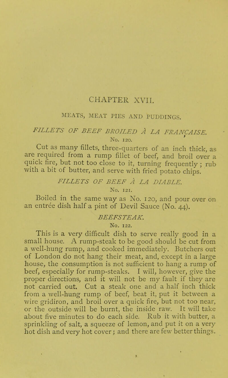 CHAPTER XVII. MEATS, MEAT PIES AND PUDDINGS. FILLETS OF BEEF BROILED A LA FRANCAISE. No. 120. Cut as many fillets, three-quarters of an inch thick, as are required from a rump fillet of beef, and broil over a quick fire, but not too close to it, turning frequently ; rub with a bit of butter, and serve with fried potato chips. FILLETS OF BEEF A LA DIABLE. No. 121. Boiled in the same way as No. 120, and pour over on an entree dish half a pint of Devil Sauce (No. 44). BEEFSTEAK. No. 122. This is a very difficult dish to serve really good in a small house. A rump-steak to be good should be cut from a well-hung rump, and cooked immediately. Butchers out of London do not hang their meat, and, except in a large house, the consumption is not sufficient to hang a rump of beef, especially for rump-steaks. I will, however, give the proper directions, and it will not be my fault if they are not carried out. Cut a steak one and a half inch thick from a well-hung rump of beef, beat it, put it between a wire gridiron, and broil over a quick fire, but not too near, or the outside will be burnt, the inside raw. It will take about five minutes to do each side. Rub it with butter, a sprinkling of salt, a squeeze of lemon, and put it on a very hot dish and very hot cover; and there are few better things.