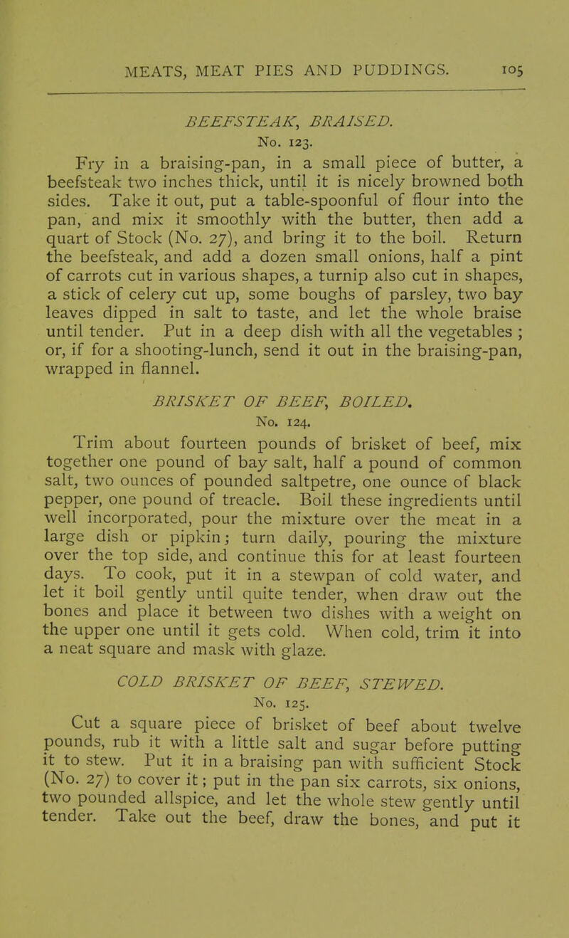 BEEFSTEAK, BRAISED. No. 123. Fry in a braising-pan, in a small piece of butter, a beefsteak two inches thick, until it is nicely browned both sides. Take it out, put a table-spoonful of flour into the pan, and mix it smoothly with the butter, then add a quart of Stock (No. 27), and bring it to the boil. Return the beefsteak, and add a dozen small onions, half a pint of carrots cut in various shapes, a turnip also cut in shapes, a stick of celery cut up, some boughs of parsley, two bay leaves dipped in salt to taste, and let the whole braise until tender. Put in a deep dish with all the vegetables ; or, if for a shooting-lunch, send it out in the braising-pan, wrapped in flannel. BRISKET OF BEEF, BOILED, No. 124. Trim about fourteen pounds of brisket of beef, mix together one pound of bay salt, half a pound of common salt, two ounces of pounded saltpetre, one ounce of black pepper, one pound of treacle. Boil these ingredients until well incorporated, pour the mixture over the meat in a large dish or pipkin; turn daily, pouring the mixture over the top side, and continue this for at least fourteen days. To cook, put it in a stewpan of cold water, and let it boil gently until quite tender, when draw out the bones and place it between two dishes with a weight on the upper one until it gets cold. When cold, trim it into a neat square and mask with glaze. COLD BRISKET OF BEEF, STEWED. No. 125. Cut a square piece of brisket of beef about twelve pounds, rub it with a little salt and sugar before putting it to stew. Put it in a braising pan with sufficient Stock (No. 27) to cover it; put in the pan six carrots, six onions, two pounded allspice, and let the whole stew gently until tender. Take out the beef, draw the bones, and put it