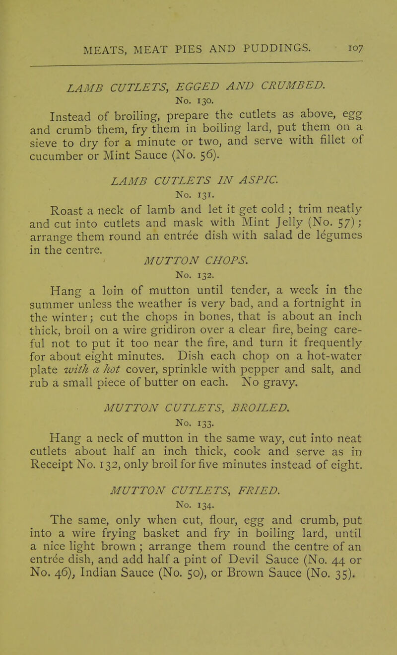 LAMB CUTLETS, EGGED AND CRUMBED. No. 130. Instead of broiling, prepare the cutlets as above, egg and crumb them, fry them in boiling lard, put them on a sieve to dry for a minute or two, and serve with fillet of cucumber or Mint Sauce (No. 56). LAMB CUTLETS IN ASPIC. No. 131. Roast a neck of lamb and let it get cold ; trim neatly and cut into cutlets and mask with Mint Jelly (No. 57); arrange them round an entree dish with salad de legumes in the centre. MUTTON CHOPS. No. 132. Hang a loin of mutton until tender, a week in the summer unless the weather is very bad, and a fortnight in the winter; cut the chops in bones, that is about an inch thick, broil on a wire gridiron over a clear fire, being care- ful not to put it too near the fire, and turn it frequently for about eight minutes. Dish each chop on a hot-water plate ivith a hot cover, sprinkle with pepper and salt, and rub a small piece of butter on each. No gravy. MUTTON CUTLETS, BROILED. No. 133. Hang a neck of mutton in the same way, cut into neat cutlets about half an inch thick, cook and serve as in Receipt No. 132, only broil for five minutes instead of eight. MUTTON CUTLETS, FRIED. No. 134. The same, only when cut, flour, egg and crumb, put into a wire frying basket and fry in boiling lard, until a nice light brown ; arrange them round the centre of an entree dish, and add half a pint of Devil Sauce (No. 44 or No. 46), Indian Sauce (No. 50), or Brown Sauce (No. 35).