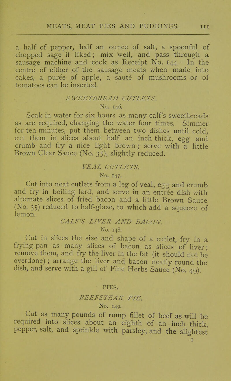 a half of pepper, half an ounce of salt, a spoonful of chopped sage if liked ; mix well, and pass through a sausage machine and cook as Receipt No. 144. In the centre of either of the sausage meats when made into cakes, a puree of apple, a saute of mushrooms or of tomatoes can be inserted. SWEETBREAD CUTLETS. No. 146. Soak in water for six hours as many calf's sweetbreads as are required, changing the water four times. Simmer for ten minutes, put them between two dishes until cold, cut them in slices about half an inch thick, egg and crumb and fry a nice light brown ; serve with a little Brown Clear Sauce (No. 35), slightly reduced. VEAL CUTLETS. No. 147. Cut into neat cutlets from a leg of veal, egg and crumb and fry in boiling lard, and serve in an entree dish with alternate slices of fried bacon and a little Brown Sauce (No. 35) reduced to half-glaze, to which add a squeeze of lemon. CALF'S LIVER AND BACON. No. 148. Cut in slices the size and shape of a cutlet, fry in a frying-pan as many slices of bacon as slices of liver; remove them, and fry the liver in the fat (it should not be overdone) ; arrange the liver and bacon neatly round the dish, and serve with a gill of Fine Herbs Sauce (No. 49). PIES. BEEFSTEAK PIE. No. 149, Cut as many pounds of rump fillet of beef as will be required into slices about an eighth of an inch thick, pepper, salt, and sprinkle with parsley, and the slightest I