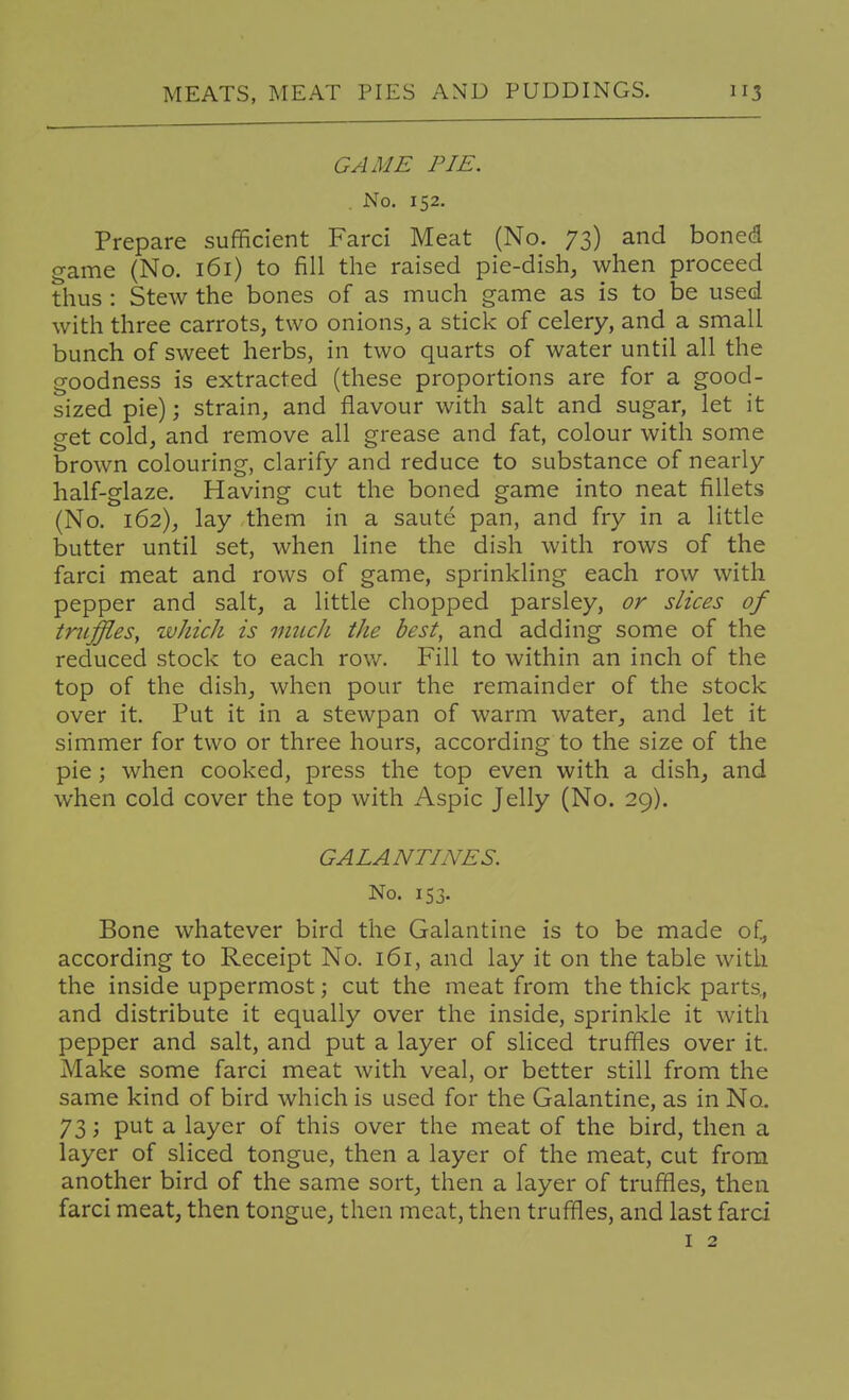 GAME PIE. No, 152. Prepare sufficient Farci Meat (No. 73) and boned game (No. 161) to fill the raised pie-dish, when proceed thus : Stew the bones of as much game as is to be used with three carrots, two onions, a stick of celery, and a small bunch of sweet herbs, in two quarts of water until all the goodness is extracted (these proportions are for a good- sized pie); strain, and flavour with salt and sugar, let it get cold, and remove all grease and fat, colour with some brown colouring, clarify and reduce to substance of nearly half-glaze. Having cut the boned game into neat fillets (No. 162), lay them in a saute pan, and fry in a little butter until set, when line the dish with rows of the farci meat and rows of game, sprinkling each row with pepper and salt, a little chopped parsley, or slices of truffles, ivhich is much the best, and adding some of the reduced stock to each row. Fill to within an inch of the top of the dish, when pour the remainder of the stock over it. Put it in a stewpan of warm water, and let it simmer for two or three hours, according to the size of the pie; when cooked, press the top even with a dish, and when cold cover the top with Aspic Jelly (No. 29). GALANTINES. No. 153. Bone whatever bird the Galantine is to be made of, according to Receipt No. 161, and lay it on the table with the inside uppermost; cut the meat from the thick parts., and distribute it equally over the inside, sprinkle it with pepper and salt, and put a layer of sliced truffles over it. Make some farci meat with veal, or better still from the same kind of bird which is used for the Galantine, as in No. 73; put a layer of this over the meat of the bird, then a layer of sliced tongue, then a layer of the meat, cut from another bird of the same sort, then a layer of truffles, then farci meat, then tongue, then meat, then truffles, and last farci I 2