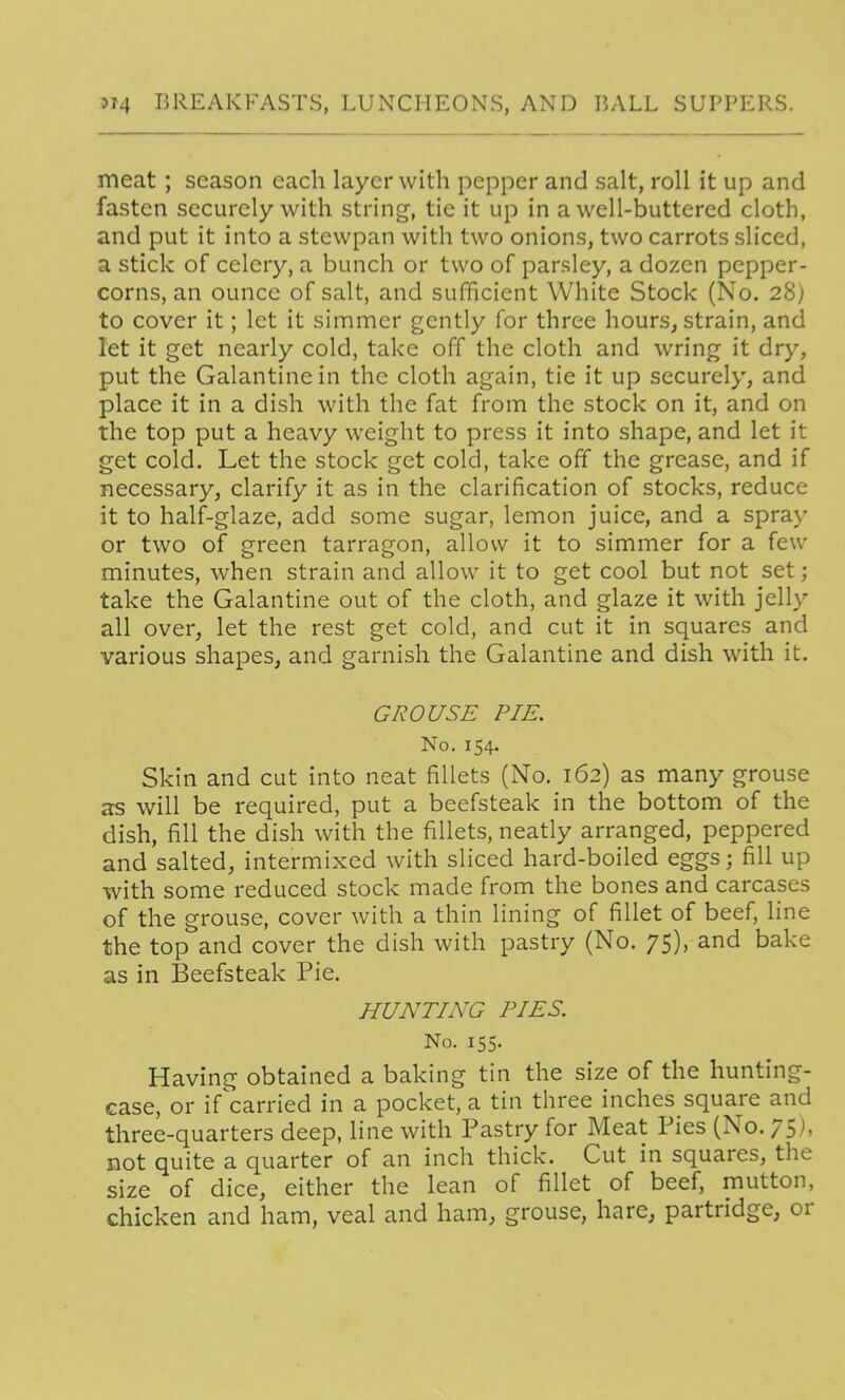 meat ; season each layer with pepper and salt, roll it up and fasten securely with string, tie it up in a well-buttered cloth, and put it into a stewpan with two onions, two carrots sliced, a stick of celery, a bunch or two of parsley, a dozen pepper- corns, an ounce of salt, and sufficient White Stock (No. 28) to cover it; let it simmer gently for three hours^ strain, and let it get nearly cold, take off the cloth and wring it dry, put the Galantine in the cloth again, tie it up securely, and place it in a dish with the fat from the stock on it, and on the top put a heavy weight to press it into shape, and let it get cold. Let the stock get cold, take off the grease, and if necessary, clarify it as in the clarification of stocks, reduce it to half-glaze, add some sugar, lemon juice, and a spray or two of green tarragon, allow it to simmer for a few minutes, when strain and allow it to get cool but not set; take the Galantine out of the cloth, and glaze it with jelly all over, let the rest get cold, and cut it in squares and various shapes, and garnish the Galantine and dish with it. GROUSE PIE. No. 154. Skin and cut into neat fillets (No. 162) as many grouse ss will be required, put a beefsteak in the bottom of the dish, fill the dish with the fillets, neatly arranged, peppered and salted, intermixed with sliced hard-boiled eggs; fill up with some reduced stock made from the bones and carcases of the grouse, cover with a thin lining of fillet of beef, line the top and cover the dish with pastry (No. 75), and bake as in Beefsteak Pie. HUNTING PIES. No. 155. Having obtained a baking tin the size of the hunting- case, or if^carried in a pocket, a tin three inches square and three-quarters deep, line with Pastry for Meat Pies (No. 75), not quite a quarter of an inch thick. Cut in squares, the size of dice, either the lean of fillet of beef, mutton, chicken and ham, veal and ham, grouse, hare, partridge, or