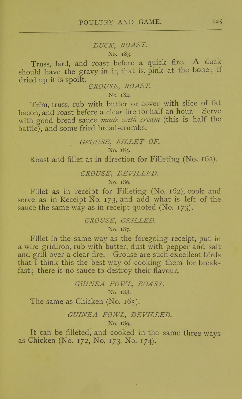 DUCK, ROAST. No. 183. Truss, lard, and roast before a quick fire. A duck should have the gravy in it, that is, pink at the bone ; if dried up it is spoilt. GROUSE, ROAST. No. 184. Trim, truss, rub with butter or cover with slice of fat bacon, and roast before a clear fire for half an hour. Serve with good bread sauce made ivith cream (this is half the battle), and some fried bread-crumbs. GROUSE, FILLET OF. No. 185. Roast and fillet as in direction for Filleting (No. 162). GROUSE, DEVILLED. No. 186. Fillet as in receipt for Filleting (No. 162), cook and serve as in Receipt No. 173, and add what is left of the sauce the same way as in receipt quoted (No. 173). GROUSE, GRILLED. No. 187. Fillet in the same way as the foregoing receipt, put in a wire gridiron, rub with butter, dust with pepper and salt and grill over a clear fire. Grouse are such excellent birds that I think this the best way of cooking them for break- fast ; there is no sauce to destroy their flavour. GUINEA FOWL, ROAST. No. 188. The same as Chicken (No. 165). GUINEA FOWL, DEVILLED. No. 189. It can be filleted, and cooked in the same three ways as Chicken (No. 172, No. 173, No. 174).