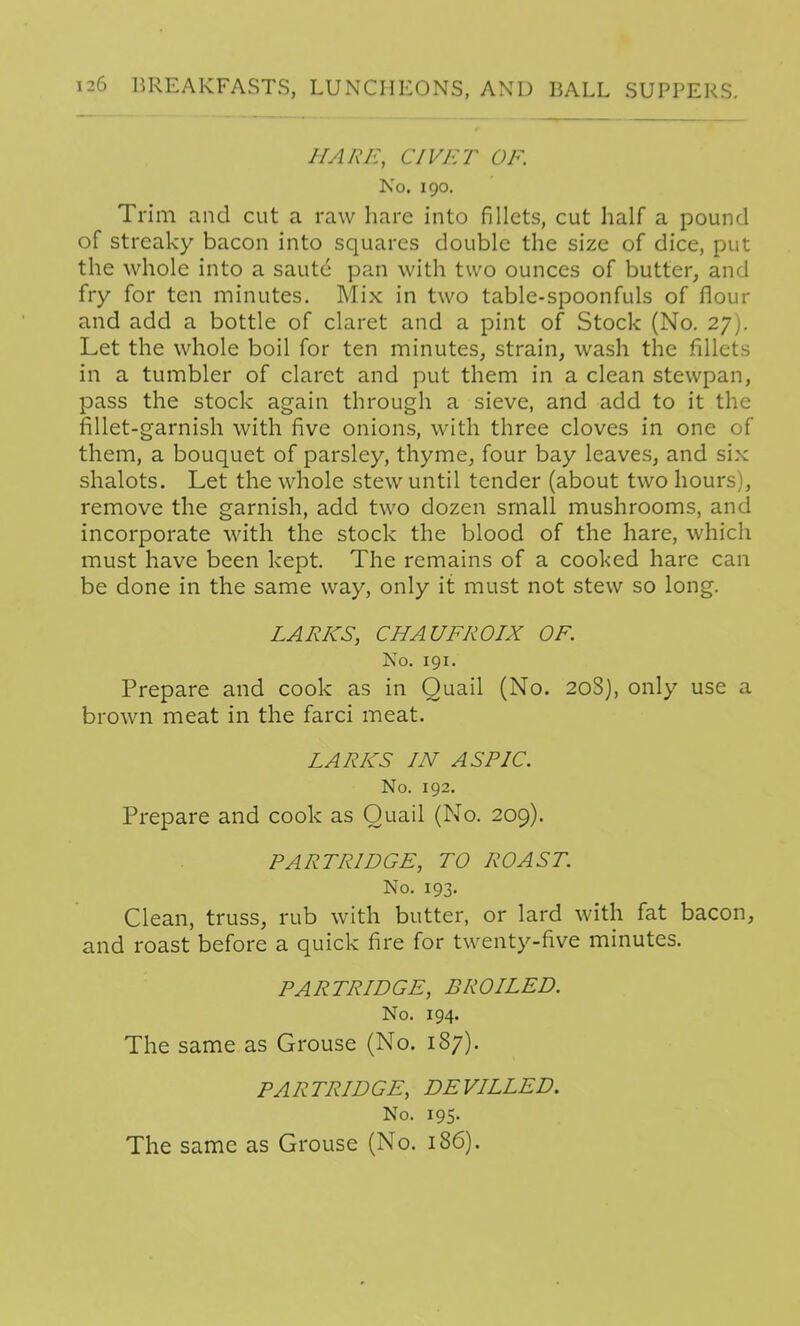 HARE, CIVET OF. No. 190. Trim and cut a raw hare into fillets, cut half a pound of streaky bacon into squares double the size of dice, put the whole into a saute pan with two ounces of butter, and fry for ten minutes. Mix in two table-spoonfuls of flour and add a bottle of claret and a pint of Stock (No. 27). Let the whole boil for ten minutes, strain, wash the fillets in a tumbler of claret and put them in a clean stewpan, pass the stock again through a sieve, and add to it the fillet-garnish with five onions, with three cloves in one of them, a bouquet of parsley, thyme, four bay leaves, and six shalots. Let the whole stew until tender (about two hours), remove the garnish, add two dozen small mushrooms, and incorporate with the stock the blood of the hare, which must have been kept. The remains of a cooked hare can be done in the same way, only it must not stew so long. LARKS, CHAUFROIX OF. No. 191. Prepare and cook as in Quail (No. 20S), only use a brown meat in the farci meat. LARKS IN ASPIC. No. 192. Prepare and cook as Quail (No. 209). PARTRIDGE, TO ROAST. No. 193. Clean, truss, rub with butter, or lard with fat bacon, and roast before a quick fire for twenty-five minutes. PARTRIDGE, BROILED. No. 194. The same as Grouse (No. 1S7). PARTRIDGE, DEVILLED, No. 195. The same as Grouse (No. 186).