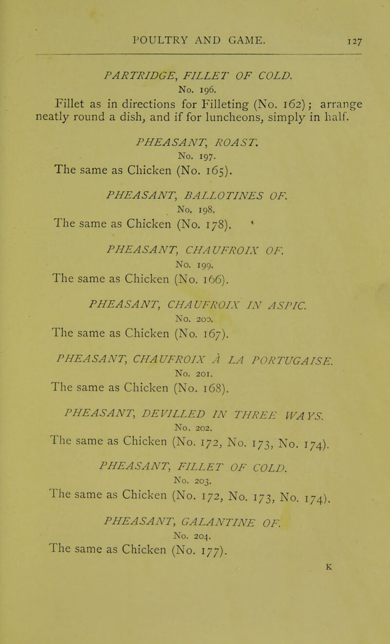 PARTRIDGE, FILLET OF COLD. No. 196. Fillet as in directions for Filleting (No. 162); arrange neatly round a dish, and if for luncheons, simply in half. PHEASANT, ROAST. No. 197. The same as Chicken (No. 165). PHEASANT, BALLOTINES OF. No. 198. The same as Chicken (No. 178). * PHEASANT, CHAUFROIX OF. No. 199. The same as Chicken (No, 166). PHEASANT, CHAUFROIX IN ASPIC. No. 200. The same as Chicken (No. 167). PHEASANT, CHAUFROIX A LA PORTUGAISE. No. 201. The same as Chicken (No. 168). PHEASANT, DEVILLED IN THREE WAYS. No. 202. The same as Chicken (No. 172, No. 173, No. 174). PHEASANT, FILLET OF COLD. No. 203. The same as Chicken (No. 172, No. 173, No. 174), PHEASANT, GALANTINE OF. No. 204. The same as Chicken (No. 177). K