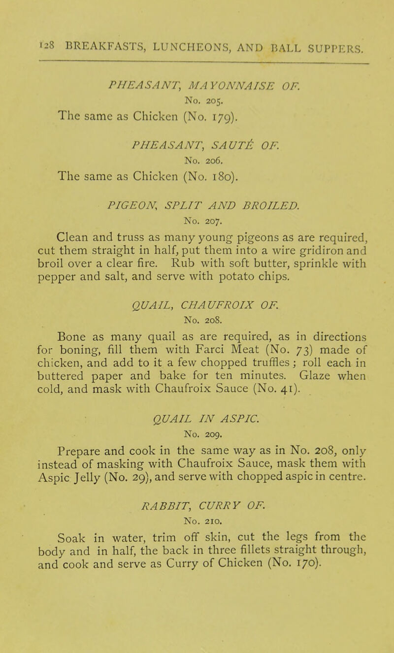 PHEASANT, MAYONNAISE OF. No. 205. The same as Chicken (No. 179). PHEASANT, SAUTA OF. No. 206. The same as Chicken (No. 180), PIGEON SPLIT AND BROILED. No. 207. Clean and truss as many young pigeons as are required, cut them straight in half, put them into a wire gridiron and broil over a clear fire. Rub with soft butter, sprinkle with pepper and salt, and serve with potato chips. QUAIL, CHAUFROIX OF. No. 208. Bone as many quail as are required, as in directions for boning, fill them with Farci Meat (No. 73) made of chicken, and add to it a few chopped truffies; roll each in buttered paper and bake for ten minutes. Glaze when cold, and mask with Chaufroix Sauce (No. 41). QUAIL IN ASPIC. No. 209. Prepare and cook in the same way as in No. 208, only instead of masking with Chaufroix Sauce, mask them with Aspic Jelly (No. 29), and serve with chopped aspic in centre. RABBIT, CURRY OF. No. 210. Soak in water, trim off skin, cut the legs from the body and in half, the back in three fillets straight through, and cook and serve as Curry of Chicken (No. 170).