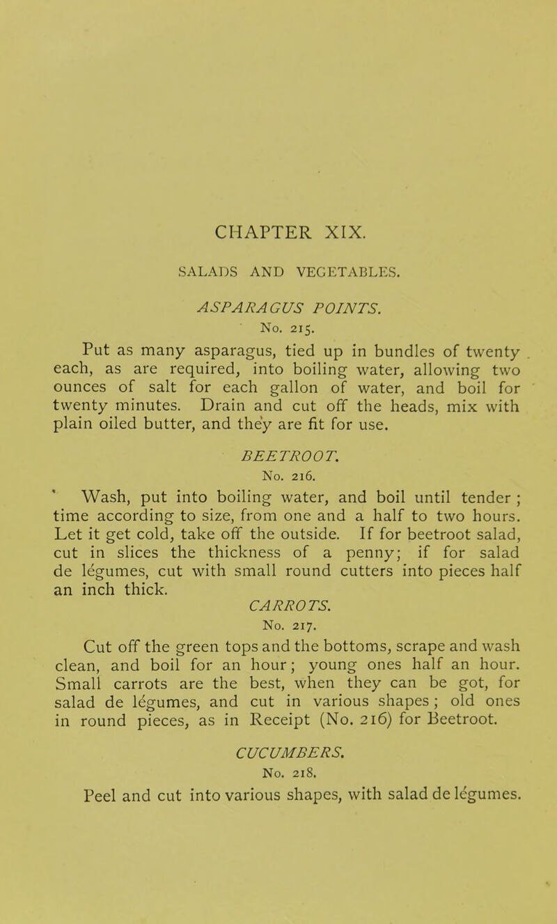 SALADS AND VEGETABLES. ASPARAGUS POINTS. No. 215. Put as many asparagus, tied up in bundles of twenty- each, as are required, into boiling water, allowing two ounces of salt for each gallon of water, and boil for twenty minutes. Drain and cut off the heads, mix with plain oiled butter, and the'y are fit for use. BEETROOT. No. 216, Wash, put into boiling water, and boil until tender ; time according to size, from one and a half to two hours. Let it get cold, take off the outside. If for beetroot salad, cut in slices the thickness of a penny; if for salad de legumes, cut with small round cutters into pieces half an inch thick. CARROTS. No. 217. Cut off the green tops and the bottoms, scrape and wash clean, and boil for an hour; young ones half an hour. Small carrots are the best, when they can be got, for salad de legumes, and cut in various shapes; old ones in round pieces, as in Receipt (No. 216) for Beetroot. CUCUMBERS. No. 218. Peel and cut into various shapes, with salad de legumes.