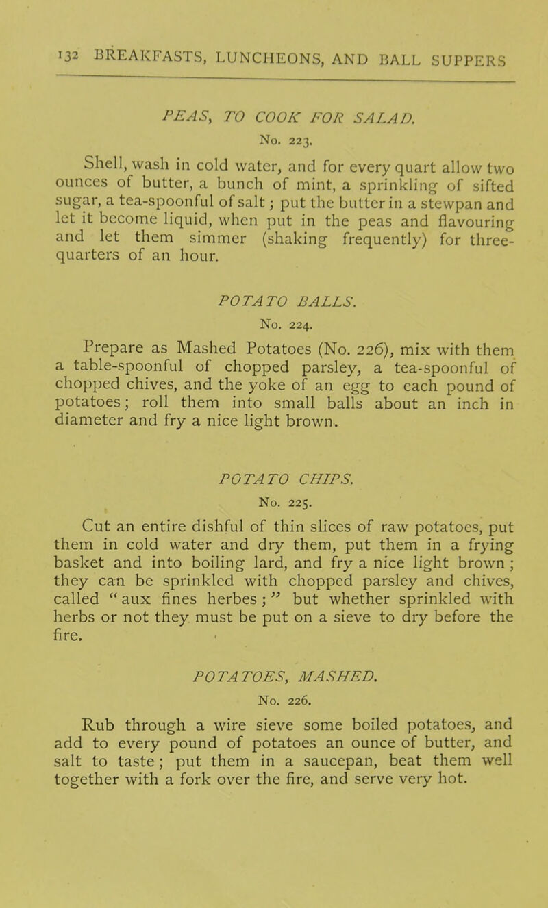 PEAS, TO COOK FOR SALAD. No. 223. Shell, wash in cold water, and for every quart allow two ounces of butter, a bunch of mint, a sprinkling- of sifted sugar, a tea-spoonful of salt; put the butter in a stewpan and let it become liquid, when put in the peas and flavouring and let them simmer (shaking frequently) for three- quarters of an hour. POTATO BALLS. No. 224. Prepare as Mashed Potatoes (No. 226), mix with them a table-spoonful of chopped parsley, a tea-spoonful of chopped chives, and the yoke of an egg to each pound of potatoes; roll them into small balls about an inch in diameter and fry a nice light brown. POTATO CHIPS. No. 225. Cut an entire dishful of thin slices of raw potatoes, put them in cold water and dry them, put them in a frying basket and into boiling lard, and fry a nice light brown ; they can be sprinkled with chopped parsley and chives, called  aux fines herbes ;but whether sprinkled with herbs or not they must be put on a sieve to dry before the fire. POTATOES, MASHED. No. 226. Rub through a wire sieve some boiled potatoes, and add to every pound of potatoes an ounce of butter, and salt to taste; put them in a saucepan, beat them well together with a fork over the fire, and serve very hot.