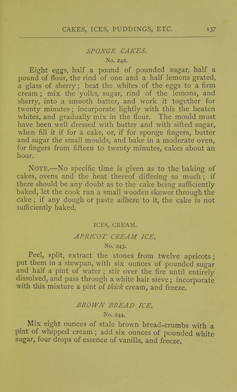 SPONGE CAKES. No. 242. Eight eg-gs, half a pound of pounded sugar, half a pound of flour, the rind of one and a half lemons grated, a glass of sherry; beat the whites of the eggs to a firm cream ; mix the yolks, sugar, rind of the lemons, and sherry, into a smooth batter, and work it together for twenty minutes ; incorporate lightly with this the beaten whites, and gradually mix in the flour. The mould must have been well dressed with butter and with sifted sugar, when fill it if for a cake, or, if for sponge fingers, butter and sugar the small moulds, and bake in a moderate oven, for fingers from fifteen to twenty minutes, cakes about an hour. Note.—No specific time is given as to the baking of cakes, ovens and the heat thereof differing so much ; if there should be any doubt as to the cake being sufficiently baked, let the cook run a small wooden skewer through the cake ; if any dough or paste adhere to it, the cake is not sufficiently baked. ICES, CREAM. APRICOT CREAM ICE. No. 243. Peel, split, extract the stones from twelve apricots ; put them in a stewpan, with six ounces of pounded sugar and half a pint of water ; stir over the fire until entirely dissolved, and pass through a white hair sieve; incorporate with this mixture a pint of thick cream, and freeze. BROWN BREAD ICE. No. 244. Mix eight ounces of stale brown bread-crumbs with a pint of whipped cream ; add six ounces of pounded white sugar, four drops of essence of vanilla, and freeze.