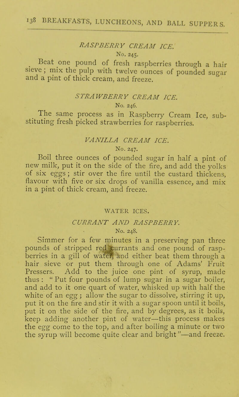 RASPBERRY CREAM ICE. No. 245. Beat one pound of fresh raspberries through a hair sieve ; niix the pulp with twelve ounces of pounded sugar and a pint of thick cream, and freeze. STRAWBERRY CREAM ICE. No. 246. The same process as in Raspberry Cream Ice, sub- stituting fresh picked strawberries for raspberries. VANILLA CREAM ICE. No. 247. Boil three ounces of pounded sugar in half a pint of new milk, put it on the side of the hre, and add the yolks of six eggs ; stir over the fire until the custard thickens, flavour with five or six drops of vanilla essence, and mix in a pint of thick cream, and freeze. WATER ICES. CURRANT AND RASPBERRY. No. 248. Simmer for a few minutes in a preserving pan three pounds of stripped rec^turrants and one pound of rasp- berries in a gill of wate^ and either beat them through a hair sieve or put them through one of Adams' Fruit Pressers. Add to the juice one pint of syrup, made thus :  Put four pounds of lump sugar in a sugar boiler, and add to it one quart of water, whisked up with half the white of an egg; allow the sugar to dissolve, stirring it up, put it on the fire and stir it with a sugar spoon until it boils, put it on the side of the fire, and by degrees, as it boils, keep adding another pint of water—this process makes the egg come to the top, and after boiling a minute or two the syrup will become quite clear and bright—and freeze.