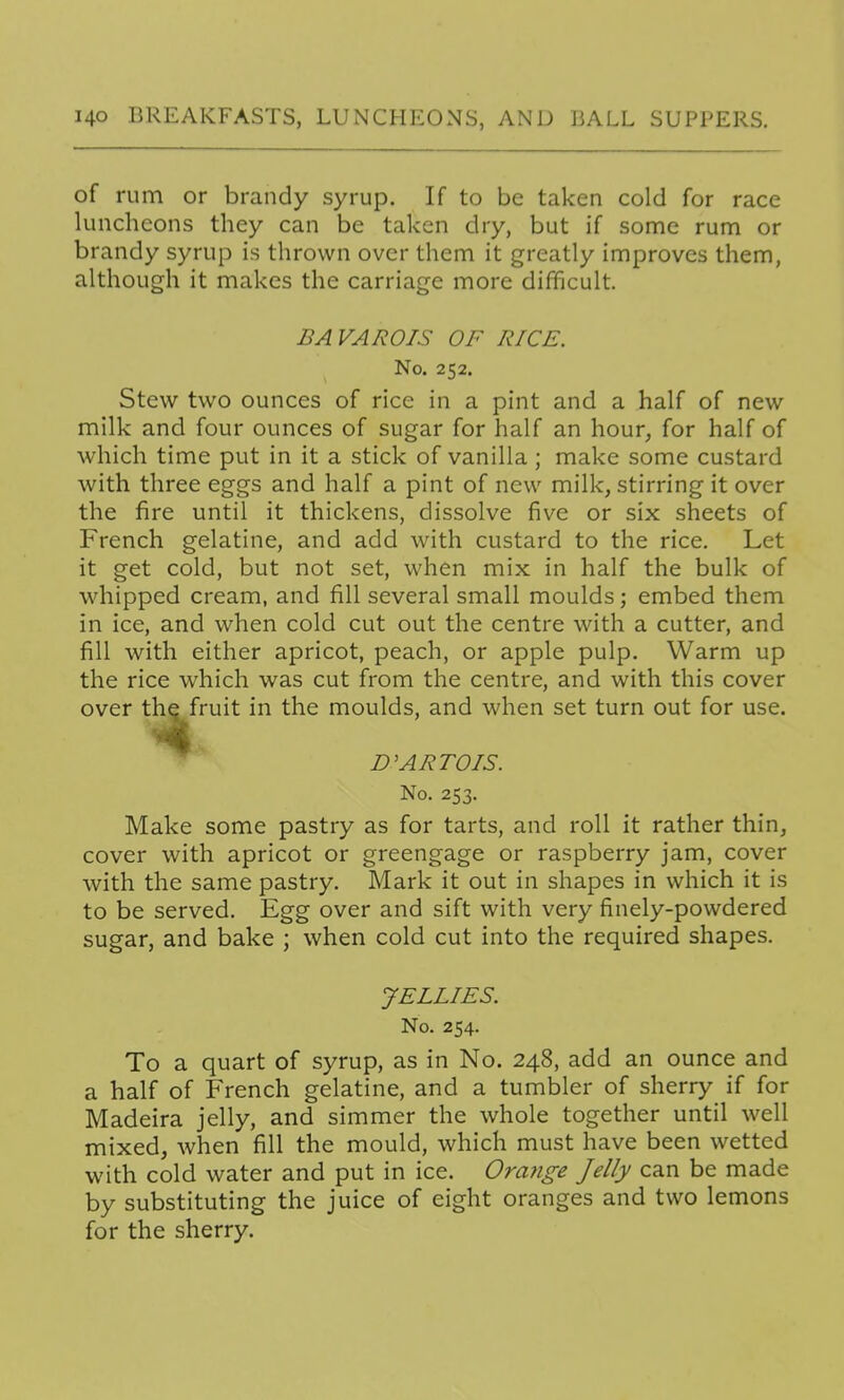 of rum or brandy syrup. If to be taken cold for race luncheons they can be taken dry, but if some rum or brandy syrup is thrown over them it greatly improves them, although it makes the carriage more difficult. BAVAROIS OF RICE. No. 252. Stew two ounces of rice in a pint and a half of new milk and four ounces of sugar for half an hour, for half of which time put in it a stick of vanilla; make some custard with three eggs and half a pint of new milk, stirring it over the fire until it thickens, dissolve five or six sheets of French gelatine, and add with custard to the rice. Let it get cold, but not set, when mix in half the bulk of whipped cream, and fill several small moulds; embed them in ice, and when cold cut out the centre with a cutter, and fill with either apricot, peach, or apple pulp. Warm up the rice which was cut from the centre, and with this cover over the fruit in the moulds, and when set turn out for use. D'ARTOIS. No. 253. Make some pastry as for tarts, and roll it rather thin, cover with apricot or greengage or raspberry jam, cover with the same pastry. Mark it out in shapes in which it is to be served. Egg over and sift with very finely-powdered sugar, and bake ; when cold cut into the required shapes. JELLIES. No. 254. To a quart of syrup, as in No. 248, add an ounce and a half of French gelatine, and a tumbler of sherry if for Madeira jelly, and simmer the whole together until well mixed, when fill the mould, which must have been wetted with cold water and put in ice. Orange Jelly can be made by substituting the juice of eight oranges and two lemons for the sherry.