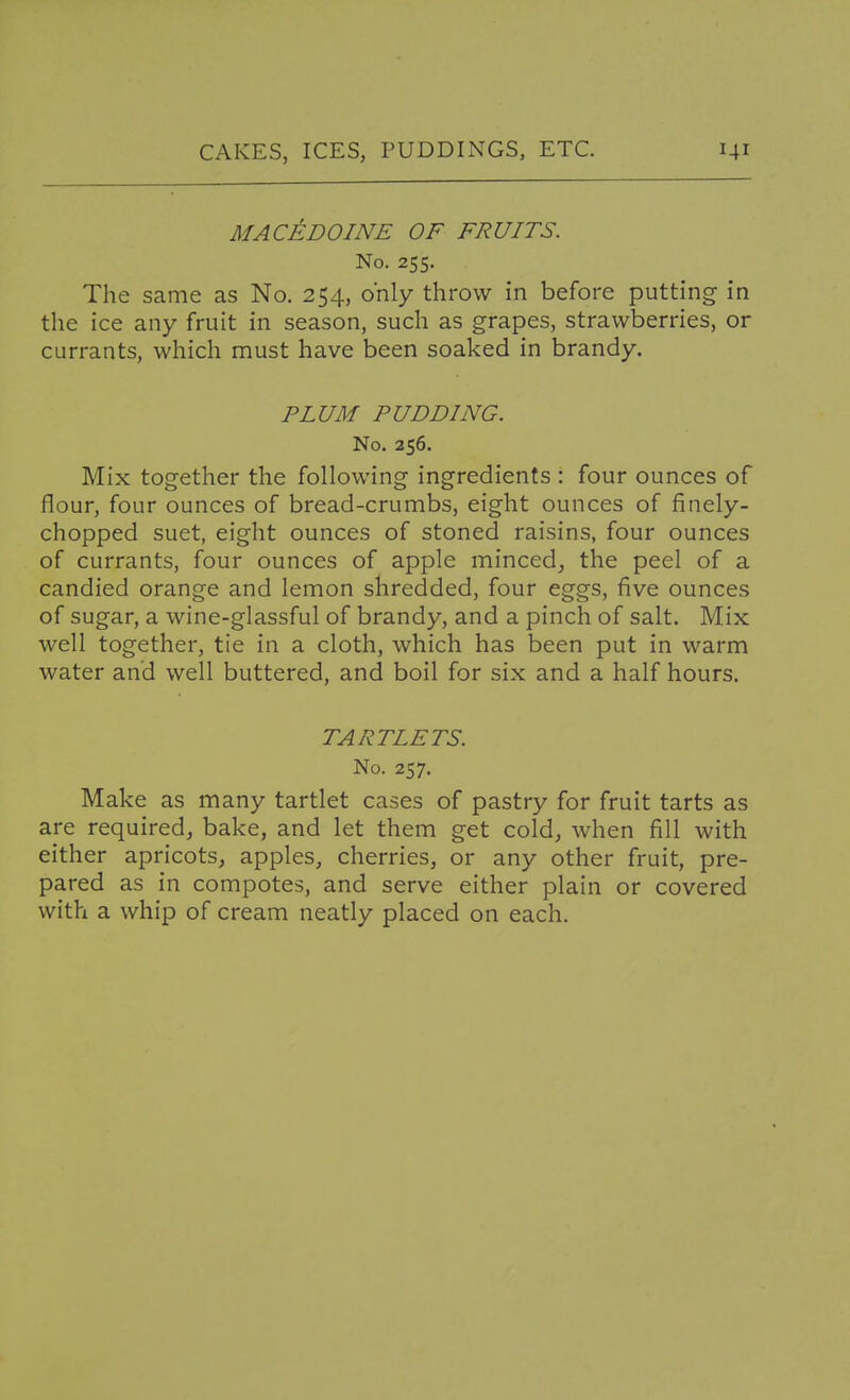 MACEDOINE OF FRUITS. No. 255. The same as No, 254, only throw in before putting in the ice any fruit in season, such as grapes, strawberries, or currants, which must have been soaked in brandy. PLUM PUDDING. No. 256. Mix together the following ingredients : four ounces of flour, four ounces of bread-crumbs, eight ounces of finely- chopped suet, eight ounces of stoned raisins, four ounces of currants, four ounces of apple minced, the peel of a candied orange and lemon shredded, four eggs, five ounces of sugar, a wine-glassful of brandy, and a pinch of salt. Mix well together, tie in a cloth, which has been put in warm water and well buttered, and boil for six and a half hours. TARTLETS. No. 257. Make as many tartlet cases of pastry for fruit tarts as are required, bake, and let them get cold, when fill with either apricots, apples, cherries, or any other fruit, pre- pared as in compotes, and serve either plain or covered with a whip of cream neatly placed on each.