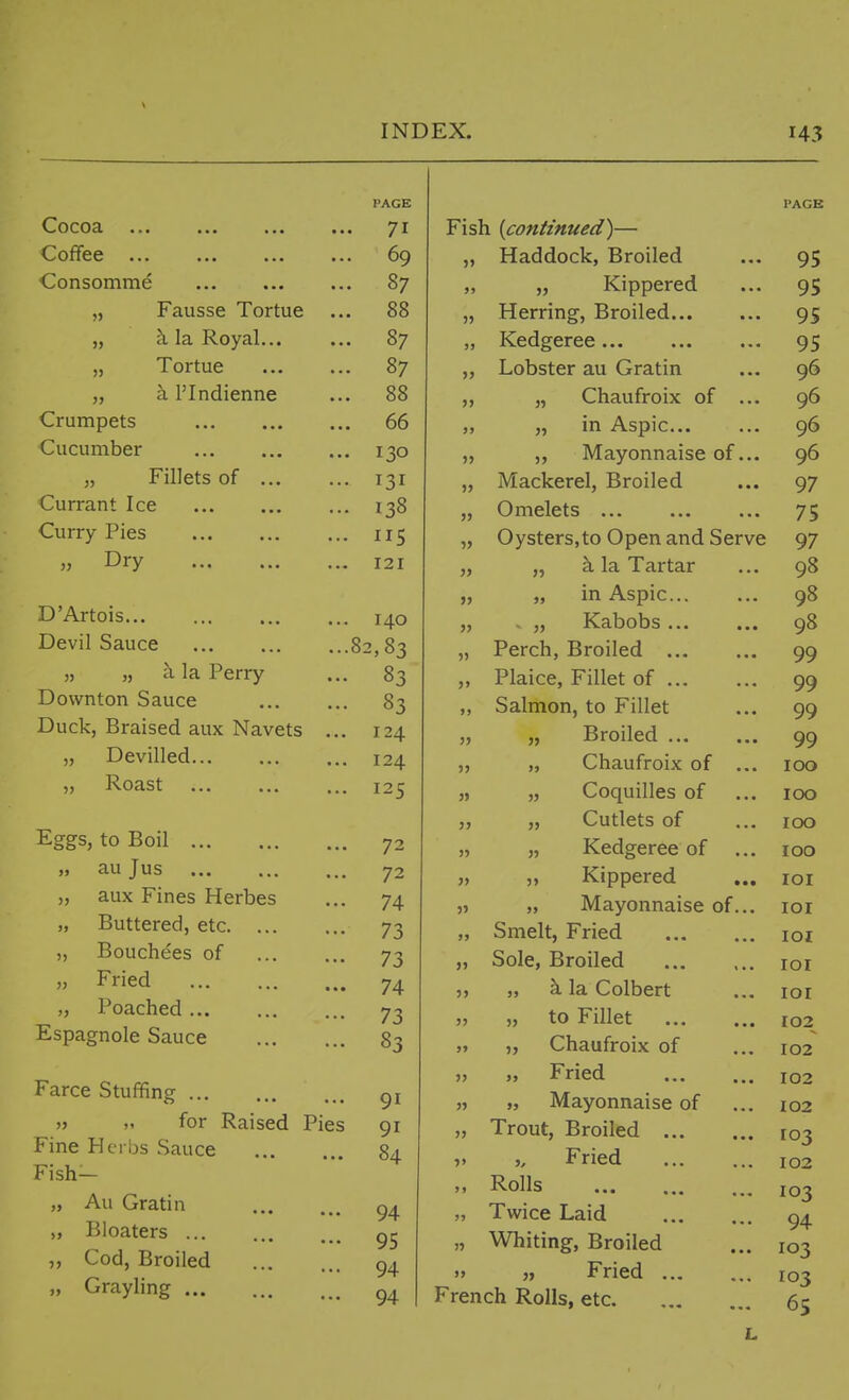 Cocoa ... Coffee ... Consomme Fausse Tortue h la Royal... „ Tortue „ a I'Indienne Crumpets Cucumber „ Fillets of ... Currant Ice Curry Pies » Dry D'Artois Devil Sauce „ „ k la Perry Downton Sauce Duck, Braised aux Navets ... „ Devilled „ Roast Eggs, to Boil „ au Jus aux Fines Herbes Buttered, etc Bouchees of Fried „ Poached Espagnole Sauce Farce Stuffing „ „ for Raised Pies Fine Hcrljs Sauce Fish- „ Au Gratin „ Bloaters ,, Cod, Broiled „ Grayling 3) !J )> PAGE • 71 . 69 . 87 . 88 . 87 . 87 . 88 . 66 . 130 • 131 . 138 • 115 . 121 . 140 .82,83 • 83 • 83 , 124 . 124 . 125 • 72 72 74 73 73 ■ 74 73 83 91 91 84 94 95 94 94 5> >» J) }> » JJ » 5> 55 >J 55 55 55 55 55 55 Fish {continued)— Haddock, Broiled „ Kippered Herring, Broiled Kedgeree Lobster au Gratin Chaufroix of ... in Aspic ,, Mayonnaise of... Mackerel, Broiled Omelets Oysters,to Open and Serve „ k la Tartar „ in Aspic . „ Kabobs Perch, Broiled Plaice, Fillet of Salmon, to Fillet „ Broiled „ Chaufroix of ... Coquilles of Cutlets of Kedgeree of ... „ Kippered „ Mayonnaise of... Smelt, Fried Sole, Broiled „ k la Colbert to Fillet Chaufroix of Fried „ Mayonnaise of Trout, Broiled Fried Rolls Twice Laid Whiting, Broiled „ Fried French Rolls, etc 55 55 55 55 55 »> 55 PAGE 95 95 95 95 96 96 96 96 97 75 97 98 98 98 99 99 99 99 100 100 100 100 lOI loi lOI lOI lOI 102 102 102 102 103 102 103 94 103 103 65