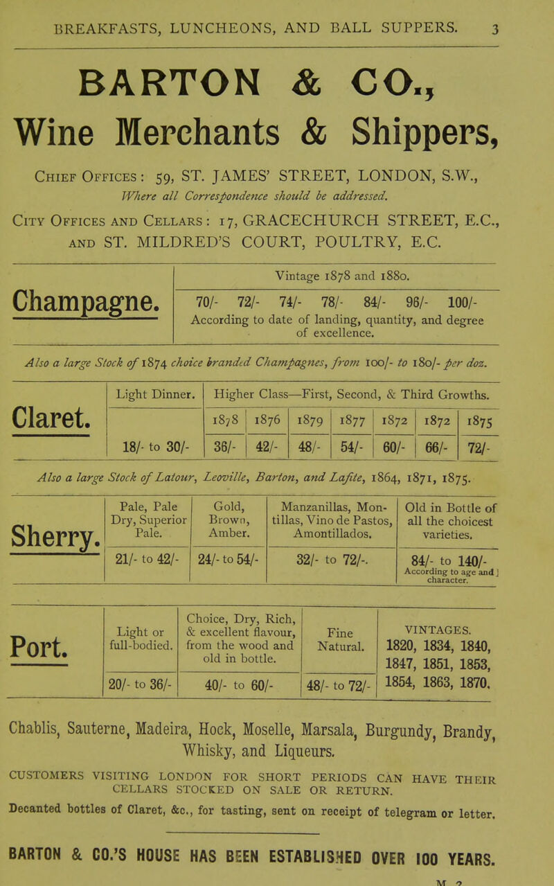 BARTON & CO., Wine Merchants & Shippers, Chief Offices : 59, ST. JAMES' STREET, LONDON, S.W., Where all Correspondence should be addressed. City Offices and Cellars: 17, GRACECHURCH STREET, E.C., AND ST. MILDRED'S COURT, POULTRY, E.C. Champagne. Vintage 1878 and 1880. 70/- 72/- 74/- 78/- 84/- 96/- 100/- According to date of landing, quantity, and degree of excellence. Also a large Stock of 1874 choice branded Champagnes, from 100/- to l^j- per doz. Claret. Light Dinner. Higher Class—First, Second, & Third Growths. 18/- to 30/- 1878 1876 1879 1877 1872 1872 187s 36/- 42/- 48/- 54/- 60/- 66/- 72/- Also a large Stock of Latour, Leoville, Barton, and Lafite, 1864, 1871, 1875. Sherry. Pale, Pale Dry, Superior Pale. Gold, Brown, Amber. Manzanillas, Mon- tillas, Vino de Pastos, Amontillados. Old in Bottle of all the choicest varieties. 21/- to 42/- 24/- to 54/- 32/- to 72/-. 84/- to 140/- According to age and j character. Port. Light or full-bodied. Choice, Dry, Rich, & excellent flavour, from the wood and old in bottle. Fine Natural. VINTAGES. 1820, 1834, 1840, 1847, 1851, 1853, 20/- to 36/- 40/- to 60/- 48/- to 72/- 1854, 1863, 1870, Chablis, Saiiterne, Madeira, Hoek, Moselle, Marsala, Burgundy, Brandy, Whisky, and Liqueurs, CUSTOMERS VISITING LONDON FOR SHORT PERIODS CAN HAVE THEIR CELLARS STOCKED ON SALE OR RETURN. Decanted bottles of Claret, &c., for tasting, sent on receipt of telegram or letter. BARTON & CO.'S HOUSE HAS BEEN ESTABLISHED OVER 100 YEARS.