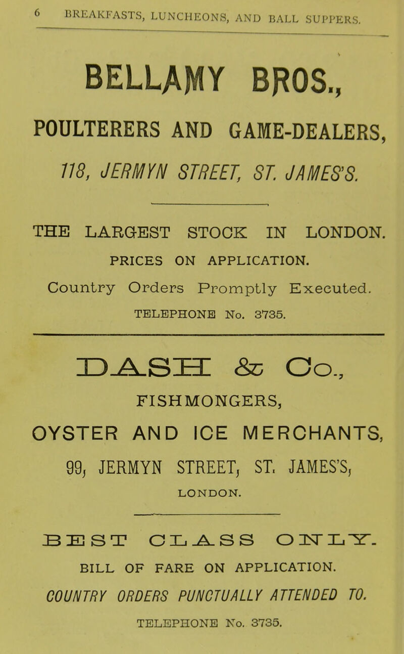 BELLAMY BROS., POULTERERS AND GAME-DEALERS, 775, JERMYN STREET, ST JAMES'S THE LARGEST STOCK IN LONDON. PRICES ON APPLICATION. Country Orders Promptly Executed. TELEPHONE No. 3735. D^SSI &} Co., FISHMONGERS, OYSTER AND ICE MERCHANTS, 99, JERMYN STREET, ST. JAMES'S, LONDON. BEST CL^SS OlSTL-Y- BILL OF FARE ON APPLICATION. COUNTRY ORDERS PUNCTUALLY ATTENDED TO. TELEPHONE No. 3735.