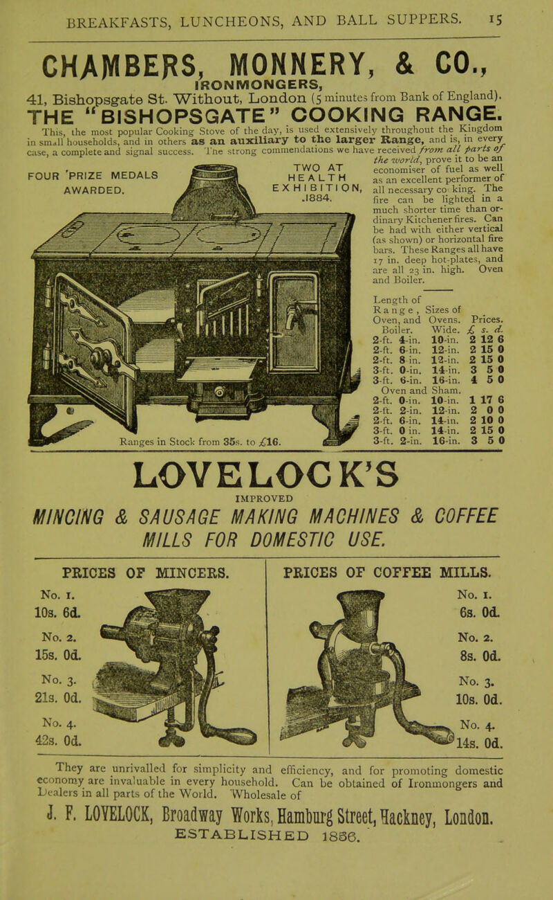 CHAMBERS, MONNERY, & CO., IRONMONGERS, 41, Bishopsgate St. Without, London (5 minutes from Bank of England). THE BISHOPSGATE COOKING RANGE. This, ihe most popular Cooking Stove of the day, is used extensively throughout the Kingdom in small households, and in others as an auxiliary to the larger Range, and is in every case, a complete and signal success, i'ne strong commendations we have received from all farts of the tvorid, prove it to be an .^KmBk TWO AT • ' ' ' ' FOUR 'prize medals AWARDED. TWO AT HEALTH EXHIBITION, .1884. economiser of fuel as well as an excellent performer of all necessary co_ king. The fire can be lighted in a much shorter time than or- dinary Kitchener fires. Can be had with either vertical (as shown) or horizontal fire bars. These Ranges all have 17 in. deep hot-plates, and are all 23 in. high. Oven and Boiler. Length of Range, Oven, and Boiler. 2-ft. 4 2-ft. 2- ft. 3- ft. 3 ft. in. 6-in. 8 in. 0-in. 6-in. Sizes of Ovens. Wide. 10-in. 12-in. 12-in. 14-in. 16-in. Oven and Sham. 2-ft. 2-ft. 2- ft. 3- ft. 3-ft. 0-in. 2-in. 6-in. 0 in. 2-in. 10 in. 12in. 14-in. 14-in. 16-in. Prices. £ s. d. 2 12 6 2 15 0 2 15 0 3 5 0 4 5 0 1 17 6 2 0 0 2 10 0 2 15 0 3 5 0 LOVELOCK'S IMPROVED MINCING & SAUSAGE MAKING MACHINES & COFFEE MILLS FOR DOMESTIC USE. PRICES OF MINCERS. No. I. 10s. 6d. No. 2. 15s. Od. No. 3. 21s. Od. No. 4. 428. Od. PRICES OF COFFEE MILLS. No. I. 6s. Od. They are unrivalled for simplicity and efficiency, and for promoting domestic economy are invaluable in every household. Can be obtained of Ironmongers and dealers in all parts of the World. Wholesale of J. F. LOYELOCK, Broadway Works, Hambm-g Street, Hackney, London. ESTABLISHED 18S6.