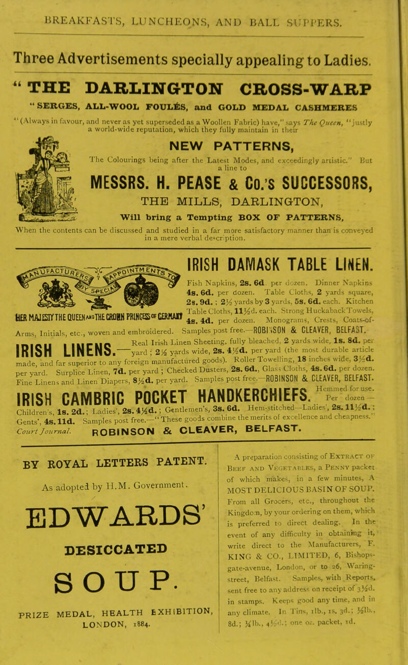 Three Advertisements specially appealing to Ladies. ^^THE DARLINGTON CBOSS-WABP SERGES. ALL-WOOL FOULl^SS, and GOLD MEDAL CASHMERES  (Always in favour, and never as yet superseded as a Woollen Fabric) have, says The Queen, justly a world-wide reputation, which they fully maintain in their NEW PATTERNS, The Colourings lieing after the Latest Modes, and exceedingly artistic. But a line to MESSRS. H. PEASE & Co.'S SUCCESSORS, THE MILLS, DARLINGTON, Will bring a Tempting BOX OF PATTERNS, When the contents can be discussed and studied in a far more satisfactory manner than is conveyed in a mere verbal description. IRISH DAMASK TABLE LINEN. HERMAlESrrTHEQUEENwi'THECRDWIPRlRCESS'fCERHAtt Fish Napkins, 2s. 6d.. per dozen. Dinner Napkins 4s. 6d.. per dozen. Table Cloths, 2 yards .square, 28. 9d. ; 2}^ yards by 3 yards, 5s. 6d, each. Kitchen 'I'able Cloths, llJ4d. each. Strong Huckaback Towels, 4S. 4d. per dozen. Monograms, Crests, Coats-of- Arms, Initials, etc., woven and embroidered. Samples post free.—ROBI'.SON & CLEAVER, BELFA3L I n ■ n 11 I I El r IIP ^^^1 ^'■'^^^ Sheeting, fully bleached, 2 yards wide, Is. 8d. per InlSH LINuNOi yard ; 2J^ yards wide, 2s. 4'^d. per yard (the most durable article made and far superior to any foreign manufactured goods). Roller Towelling, 18 inches wide, 3}^d. per yard. Surplice Linen, 7d. per yard ; Checked Dusters, 28.6d., Glas; Cloths, 4s. 6d. per dozen. Sne Linens and Linen Diapers, 8y.d. per yard. Samples post free.-ROBINSON & CLEAVER, BELFAST. IRISH CAMBRIC POCKET HANDKERCHIEFS. '-'^ Children's, Is. 2d.; Ladies', 2S. \ Gentkmen's, 3S. 6d. Hem-stitched-Lad.es', 2s. llj^d.; Gents', 4S. lid. Samples post free.- These goods combine the ments ol excellence and cheapness. Courtjournal. ROBINSON & CLEAVER, BELFAST. BY ROYAL LETTERS PATENT. As adopted by 11.M. Government. EDWARDS' DESICCATED SOUP. PRIZE MEDAL, HEALTH EXHIBITION, LONDON, 1884. A preparation consisting of ExTR.\CT 01 BiiKF AND VKr,ET.ABLE.s, a Penny packet of which makes, in a few minutes, h MOST DELICIOUS BASIN OF SOUR From all Grocers, etc., throughout the Kingdonti, by your ordering on them, which is preferred to direct dealing. In the event of any difficulty in obt.ainmg it, write direct to the Manufacturers, F. KING & CO., LIMITKD, 6, Bishops- gate-avenue, London, or to 26, Waring- street, Belfast. Samples, with Reports, sent free to any address on receipt of 354d. in stamps. Keeps pood any time, and in any clim.ate. In I'ins, ilb., is. 3d.; J^lb.. 8d.; K'h-. 4'i''' packet, rd.