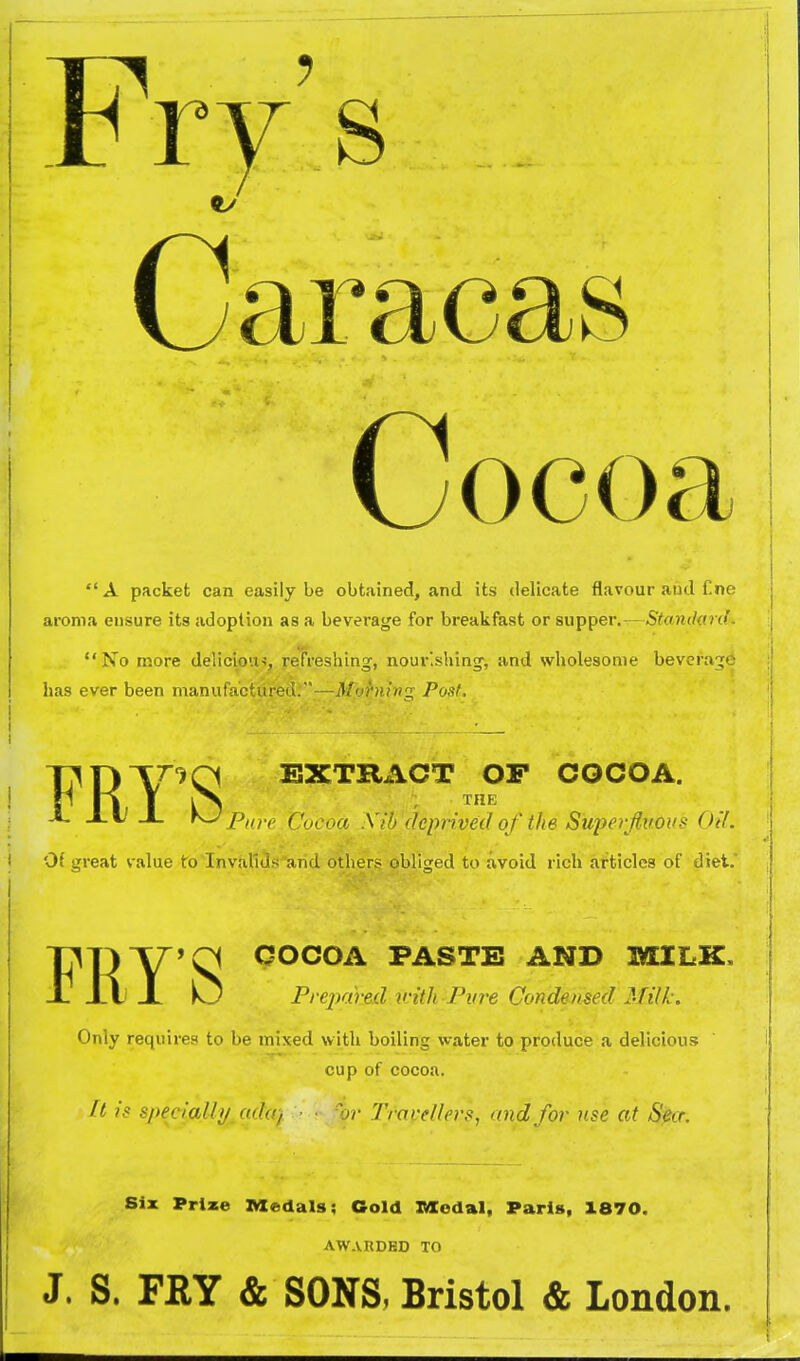 Fry's Car Cocoa A packet can easily be obtained, and its delicate flavour and f.ne aroma ensure its adoption as a beverage for breakfast or supper. - S'toJK/flJc' No more delicioin, refreshing, nour'shing, and wliolesonie bevera;j' has ever been manufactured.—Morning Post. EXTRACT OF COCOA. THE Pan ( 'nr,,n xri) dcinived of the Superfluous Oil. 0( great value to'Invafids and others obliged to avoid rich articles of diet. FRY'S O COCOA PASTE AND MILK. Pre2)ajied.ivith Fvre Condemecl Milk. Only requires to be mixed with boiling water to produce a delicious cup of cocoa. ft is spedaUyMdcvj - ■• /br Travellers^ and for use at Seer. Six Prize Medals; Cold JMCodal, Paris, X870. AWARDED TO J. S. FEY & SONS, Bristol & London.