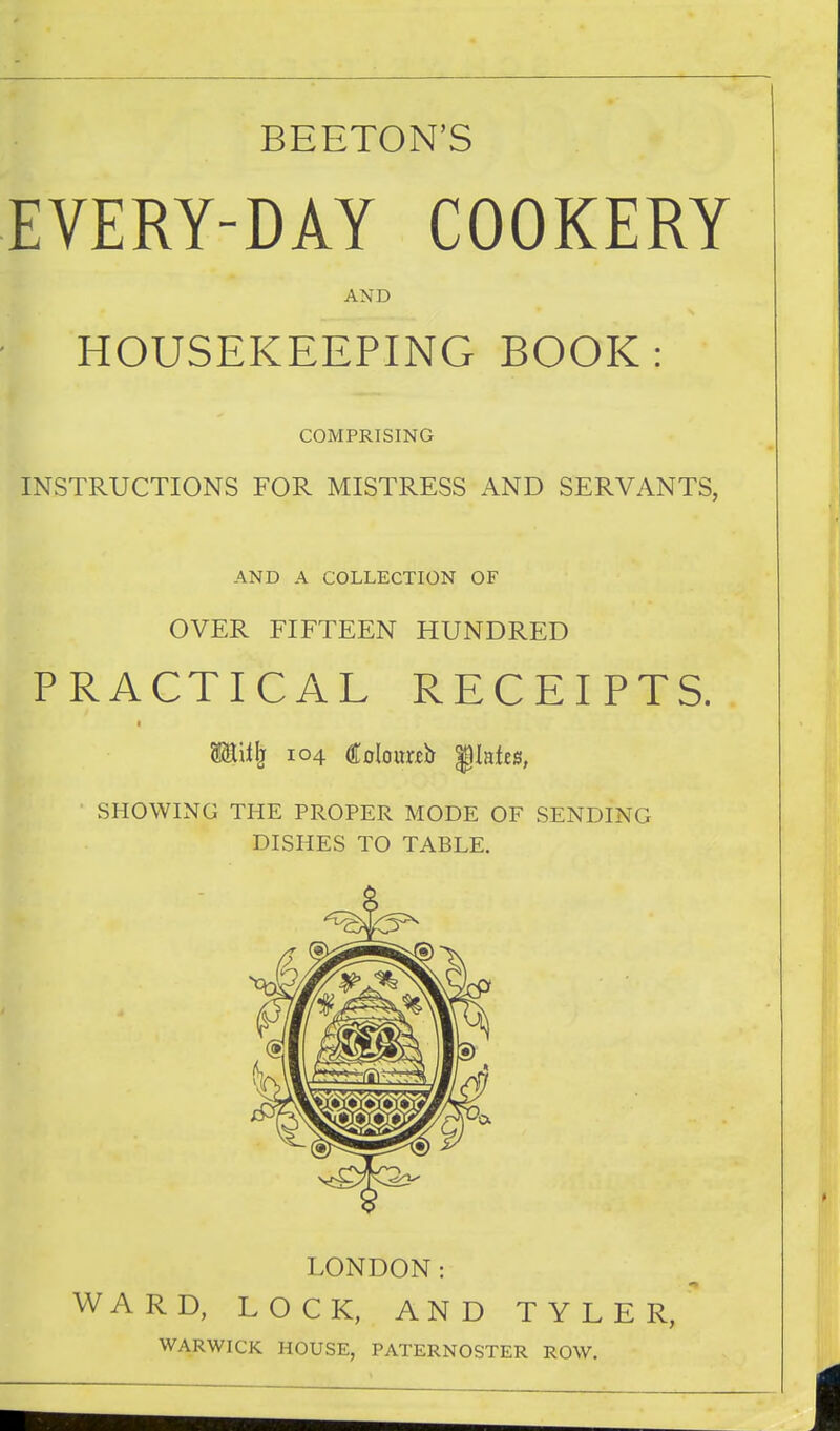 BEETON'S EVERY-DAY COOKERY AND HOUSEKEEPING BOOK: COMPRISING INSTRUCTIONS FOR MISTRESS AND SERVANTS, AND A COLLECTION OF OVER FIFTEEN HUNDRED PRACTICAL RECEIPTS. Mii^ 104 Coloimb '§lnUB, ■ SHOWING THE PROPER MODE OF SENDING DISHES TO TABLE. LONDON: WARD, LOCK, AND TYLER, WARWICK HOUSE, PATERNOSTER ROW.