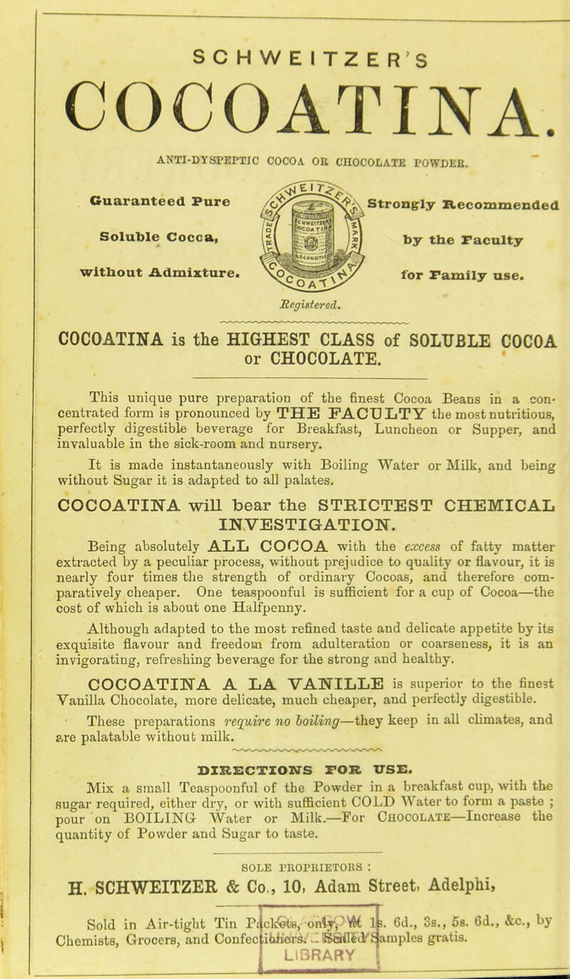 SCHWEITZER'S COCOATINA. ANTI-DYSPEPTIC COCOA. OE CHOCOLATE POWDEB. Guaranteed Pure Soluble Cocoa, wltbout Admixture. Strongly Itecommended by the Faculty for Family use. COCOATINA is the HIGHEST CLASS of SOLUBLE COCOA or CHOCOLATE. This unique pure preparation of the finest Cocoa Beans in a con- centrated form is pronounced by THE FACULTY the most nutritious, perfectly digestible beverage for Breakfast, Luncheon or Supper, and invaluable in the sick-room and nursery. It is made instantaneously with Boiling Water or Milk, and being without Sugar it is adapted to all palates. COCOATINA wiU bear the STRICTEST CHEMICAL INVESTIGATION. Being absolutely ALL COCOA with the excess of fatty matter extracted by a peculiar process, without prejudice to quality or flavour, it is nearly four times the strength of ordinary Cocoas, and therefore com- paratively cheaper. One teaspoonful is sufficient for a cup of Cocoa—the cost of which is about one Halfpenny. Although adapted to the most refined taste and delicate appetite by its exquisite flavour and freedom from adulteration or coarseness, it is an invigorating, refreshing beverage for the strong and healthy. COCOATINA A LA VANILLE is superior to the finest Vanilla Chocolate, more delicate, much cheaper, and perfectly digestible. These preparations require no boiling—they keep in all climates, and g,re palatable without milk. DIRECTION'S FOR TTSZ:. Mix a small Teaspoonful of the Powder in a breakfast cup, with the sugar required, either dry, or with sufficient COLD Water to form a paste ; pour on BOILINGr Water or Milk.—For Chocolate—Increase the quantity of Powder and Sugar to taste. SOLE PROPKIETOBS : H. SCHWEITZER & Co., 10, Adam Street. Adelphi, Sold in Air-tight Tin P; Chemists, Grocers, and Confec ckSte, ontypVW LIBRARY Ife. 6d., 3s., 5b. 6d., &c., by BSOiiyS amples gratis.