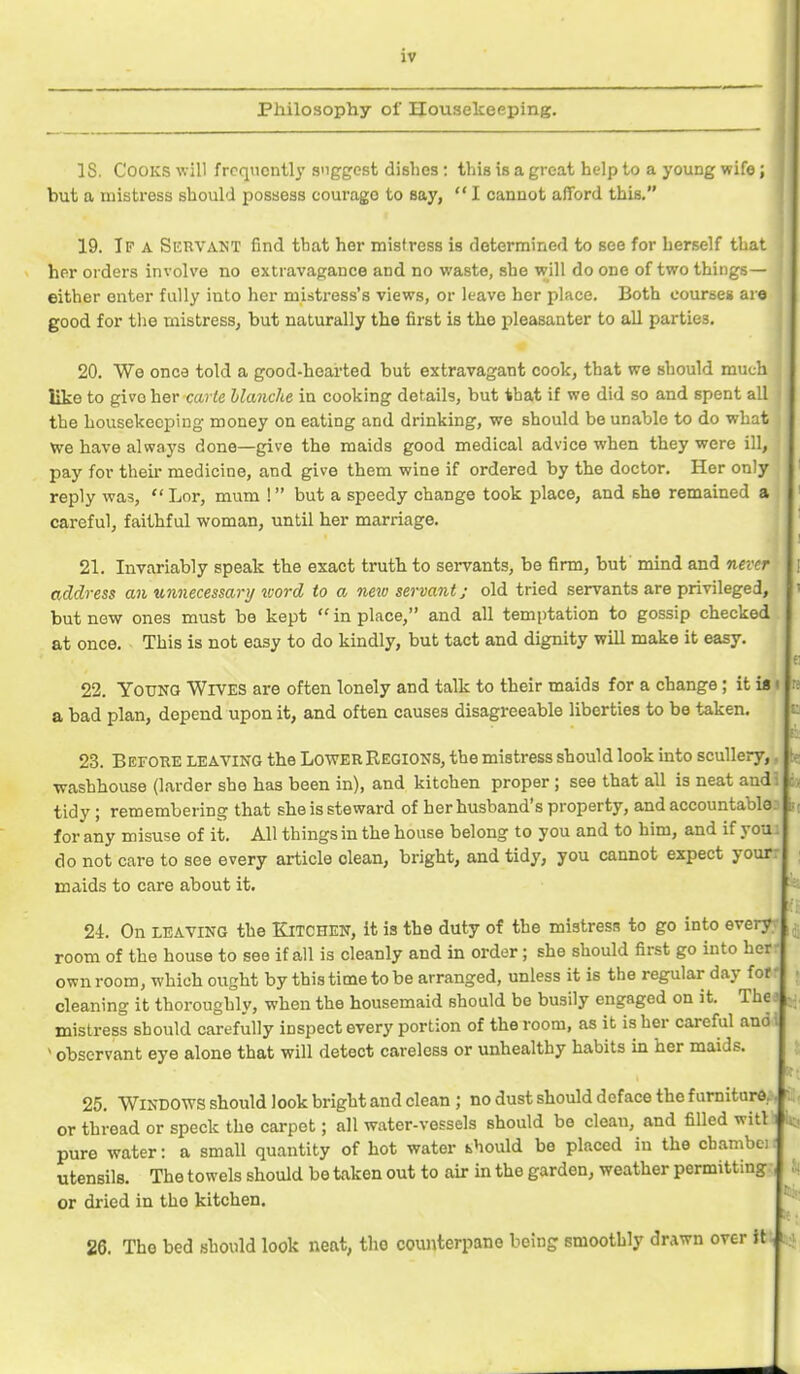 Philosophy of Housekeeping. IS. Cooks will frequently suggest dishes: this is a great help to a young wife; but a mistress should possess courage to say,  I cannot afford this. 19. Ip a Servant find that her mistress is determined to see for herself that her orders involve no extravagance and no waste, she wjW do one of two things— either enter fully into her mistress's views, or leave her place. Both courses are good for tlie mistress, but naturally the first is the i^leasanter to all parties. 20. We once told a good-hearted but extravagant cook, that we should much like to give her carle blanche in cooking details, but that if we did so and spent all the housekeeping money on eating and drinking, we should be unable to do what we have always done—give the maids good medical advice when they were ill, pay for their medicine, and give them wine if ordered by the doctor. Her only reply was,  Lor, mum ! but a speedy change took place, and she remained a careful, faithful woman, until her marriage. 21. Invariably speak the exact truth to servants, be firm, but' mind and never address an unnecessary ^vord to a new servant; old tried servants are privileged, but new ones must be kept  in place, and all temptation to gossip checked at once. This is not easy to do kindly, but tact and dignity will make it easy. 22. Young Wives are often lonely and talk to their maids for a change; it is a bad plan, depend upon it, and often causes disagreeable liberties to be taken. 23. Before leaving the Lower Regions, the mistress should look into scullery, washhouse (larder she has been in), and kitchen proper ; see that all is neat audi tidy; remembering that she is steward of her husband's property, and accountable for any misuse of it. All things in the house belong to you and to him, and if you do not care to see every article clean, bright, and tidy, you cannot expect your: maids to care about it. 24. On LEAVING the Kitchen, it is the duty of the mistress to go into every room of the house to see if all is cleanly and in order; she should first go into her own room, which ought by this time to be arranged, unless it is the regular day fof- cleaning it thoroughly, when the housemaid should be busily engaged on it. Thea ., mistress should carefully inspect every portion of the room, as it is her careful audi ^ observant eye alone that will detect careless or unhealthy habits in her maids. 25. Windows should look bright and clean ; no dust should deface the fumitard.. or thread or speck the carpet; all water-vessels should be clean, and filled witl pure water: a small quantity of hot water bhould be placed in the cbambci utensils. The towels should be taken out to air in the garden, weather permitting or dried in the kitchen. 26. The bed should look neat, the counterpane being smoothly drawn over it-