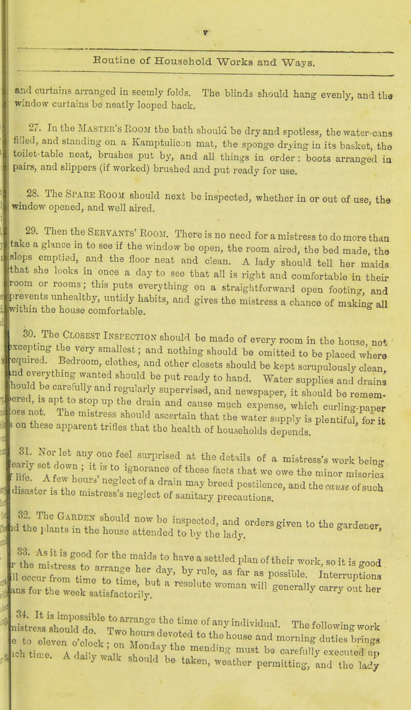 Eoutine of Household Works and Ways. and curtains arranged in seemly folds. The blinds should hang evenly, and the window curtains be neatly looped back. 27. In the Master's Room the bath should be dry and spotless, the water-cans filled, and standing on a Kamptulicon mat, the sponge drying in its basket, the toilet-table neat, brushes put by, and all things in order: boots arranged ia pairs, and slippers (if worked) brushed and put ready for use. _ 28. The Spare Room should next be inspected, whether in or out of use, the window opened, and well aired. 29. Then the Servants' Room. There is no need for a mistress to do more than take a glance in to see if the window be open, the room aired, the bed made the slops emptied, and the floor neat and clean. A lady should tell her maids that she looks in once a day to see that all is right and comfortable in their room or rooms; this puts everything on a straightforward open footing., and prevents unhealthy, untidy habits, and gives the mistress a chance of maldng all within the house comfortable. 30 The Closest Inspection should be made of every room in the house, not ixceptmg the very smallest; and nothing should be omitted to be placed where equ.red. Bedroom, clothes, and other closets should be kept scrupulously clean ^nd everything wanted should be put ready to hand. Water supplies and drain houW be carefully and regularly supervised, and newspaper, it should be remem- ered, is apt to stop up the drain and cause much expense, whicli curlinc^-paper oes not. The mistress should ascertain that the water supply is plentiful for t on these apparent trifles that the health of households depends. earivs^etdown'%'°/'-' '^^'^ ^^'^^^^ °^ ^ mistress's work being eariy set down ; it ,s to ignorance of these facts that we owe the minor miserief Uisasuer i^ the mistress s neglect of sanitary precautions. ■d^L nl^r^fK f^° ^<i orders given to the gardener, id the plants in the house attended to by the lady. r !L tVtreT.^ T^'^ '^^  ''''''^ 1^'^^ °f t^^ --^^> «o it is good 1 0^ trtime'rr ' f ^' ^nterinipfions nlUlllT drTT°° of any individual. Tlie following work Tto e even o'ctk ^^^^^^^ to the house and morning duties brings .eh ti:o:^rd izr^Xr''^^' r''^'''''^ -^-^^^ a y wane Should be taken, weather permitting, and the lady