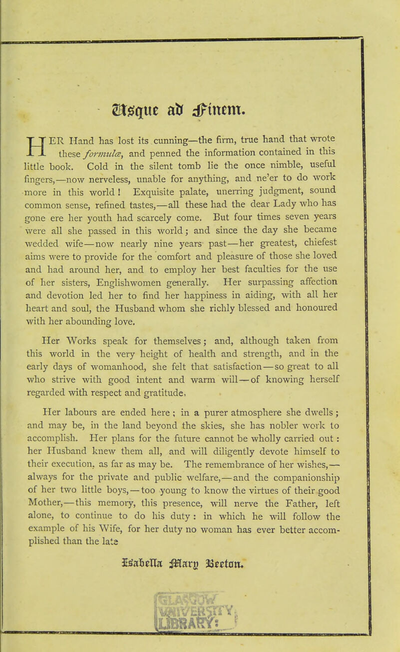 HER Hand has lost its cunning—the firm, true hand that wrote these fonmilcE, and penned the information contained in this little book. Cold in the silent tomb lie the once nimble, useful fingers,—now nerveless, unable for anything, and ne'er to do work more in this world ! Exquisite palate, unerring judgment, sound common sense, refined tastes,—all these had the dear Lady who has gone ere her youth had scarcely come. But four times seven years were all she passed in this world; and since the day she became wedded wife—now nearly nine years past—her greatest, chiefest aims were to provide for the comfort and pleasure of those she loved and had around her, and to employ her best faculties for the use of her sisters, Englishwomen generally. Her surpassing affection and devotion led her to find her happiness in aiding, with all her heart and soul, the Husband whom she richly blessed and honoured with her abounding love. Her Works speak for themselves; and, although taken from this world in the very height of health and strength, and in the early days of womanhood, she felt that satisfaction—so great to all who strive with good intent and warm will—of knowing herself regarded with respect and gratitude, Her labours are ended here; in a purer atmosphere she dwells; and may be, ui the land beyond the skies, she has nobler work to accomplish. Her plans for the future cannot be wholly carried out : her Husband knew them all, and will diligently devote himself to their execution, as far as may be. The remembrance of her wishes,— always for the private and public welfare,—and the companionship of her two little boys, — too young to know the virtues of their good Mother,—this memory, this presence, will nerve the Father, left alone, to continue to do his duty : in which he -wall follow the example of his Wife, for her duty no woman has ever better accom- plished than the lata