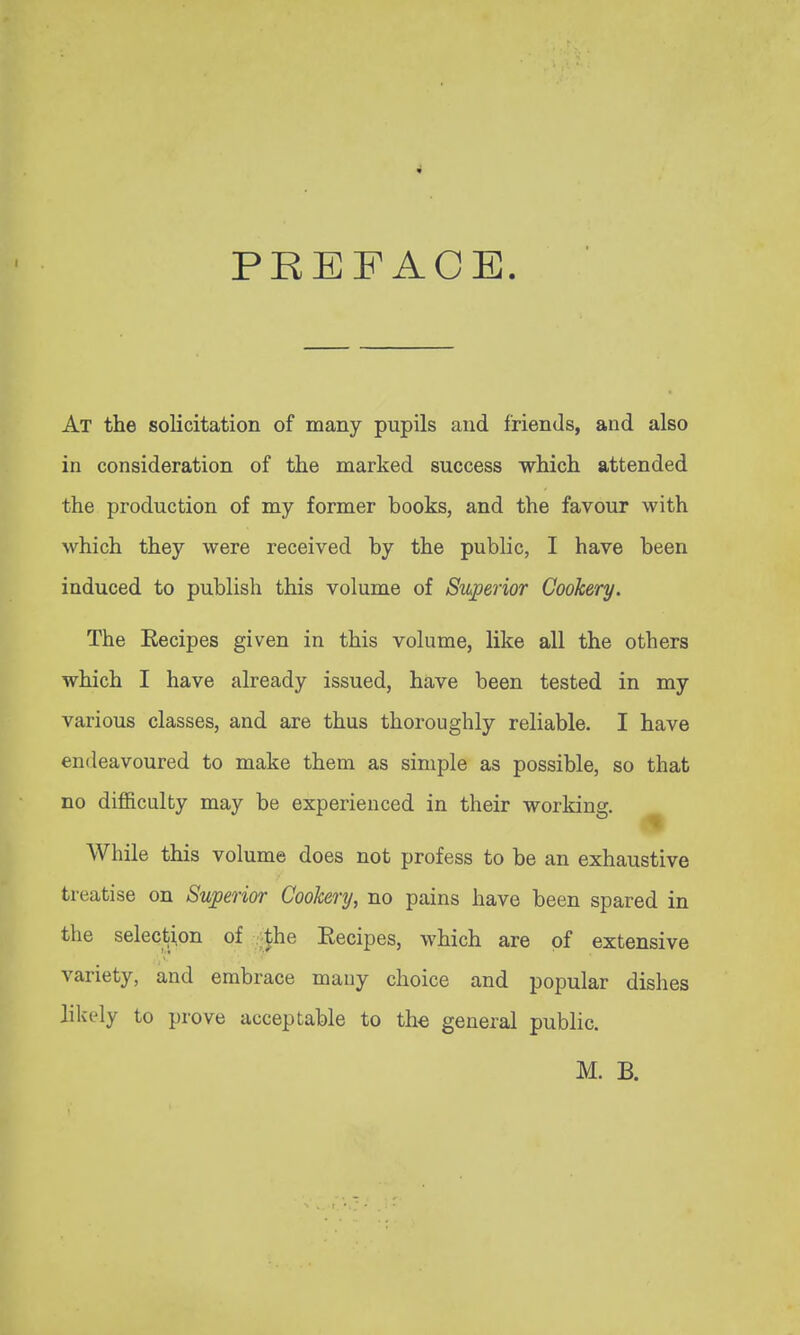 I PREFACE. At the solicitation of many pupils and friends, and also in consideration of the marked success which attended the production of my former books, and the favour with which they were received by the public, I have been induced to publish this volume of Stuperior Cookery. The Kecipes given in this volume, like all the others which I have already issued, have been tested in my various classes, and are thus thoroughly reliable. I have endeavoured to make them as simple as possible, so that no difficulty may be experienced in their working. ^ While this volume does not profess to be an exhaustive treatise on Superior Cookery, no pains have been spared in the selection of -Jhe Recipes, which are of extensive variety, and embrace many choice and popular dishes likely to prove acceptable to the general public.