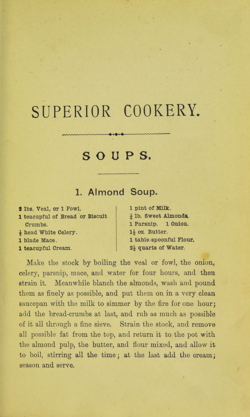 SUPERIOR COOKERY. SOUPS. 1. Almond Soup. 3 lbs. Veal, or 1 Fowl. 1 teacupful of Bread or Biscuit Crumbs, i head White Celery. 1 blade Mace. 1 teacupful Cream. 1 pint of Milk. ^ lb. Sweet Almonda. 1 Parsnip. 1 Onion. 1^ oz. Butter. 1 table-spoonful Flour. 2^ quarts of Water. Make the stock by boiling the veal or fowl, the onion, celery, parsnip, mace, and water for four hours, and then strain it. Meanwhile blanch the almonds, wash and pound them as finely as possible, and put them on in a very clean Baucepan with the milk to simmer by the fire for one hour; add the bread-crumbs at last, and rub as much as possible of it all through a fine sieve. Strain the stock, and remove all possible fat from the top, and return it to the pot with the almond pulp, the butter, and flour mixed, and allow it to boil, stirring all the time; at the last add the cream; season and serve.