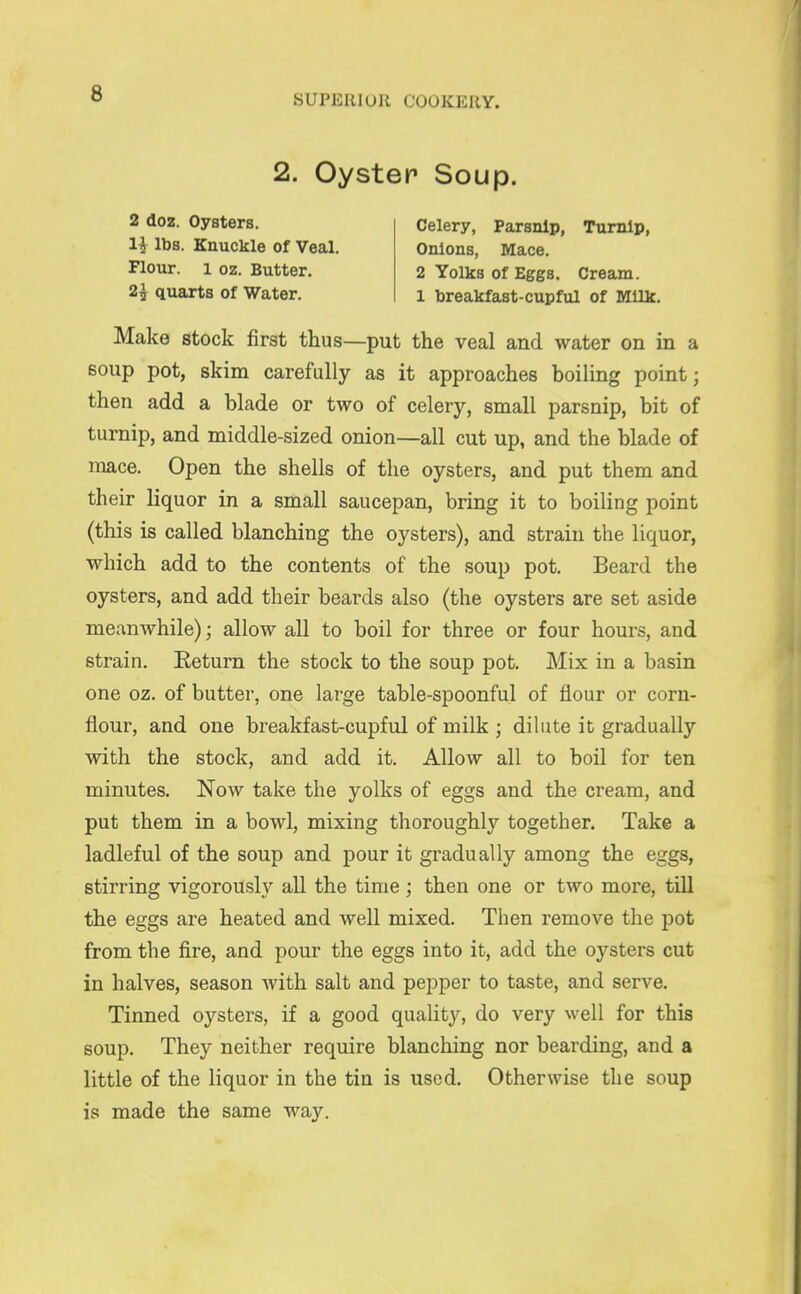 2. Oyster Soup. 2 doz. Oysters. Celery, Parsnip, Turnip, li lbs. Knuckle of Veal. Onions, Mace. Flour. 1 oz. Butter. 2 Yolks of Eggs. Cream. 2^ quarts of Water. i breakfast-cupful of Milk. Make stock first thus—put the veal and water on in a soup pot, skim carefully as it approaches boiling point; then add a blade or two of celery, small parsnip, bit of turnip, and middle-sized onion—all cut up, and the blade of mace. Open the shells of the oysters, and put them and their liquor in a small saucepan, bring it to boiling point (this is called blanching the oysters), and strain the liquor, which add to the contents of the soup pot. Beard the oysters, and add their beards also (the oysters are set aside meanwhile); allow all to boil for three or four hours, and strain. Return the stock to the soup pot. Mix in a basin one oz. of butter, one large table-spoonful of flour or corn- flour, and one breakfast-cupful of milk ; dilute it gradually with the stock, and add it. Allow all to boil for ten minutes. Now take the yolks of eggs and the cream, and put them in a bowl, mixing thoroughly together. Take a ladleful of the soup and pour it gradually among the eggs, stirring vigorously all the time; then one or two more, till the eggs are heated and well mixed. Then remove the pot from the fire, and pour the eggs into it, add the oysters cut in halves, season with salt and pepper to taste, and serve. Tinned oysters, if a good quality, do very well for this soup. They neither require blanching nor bearding, and a little of the liquor in the tin is used. Otherwise the soup is made the same way.