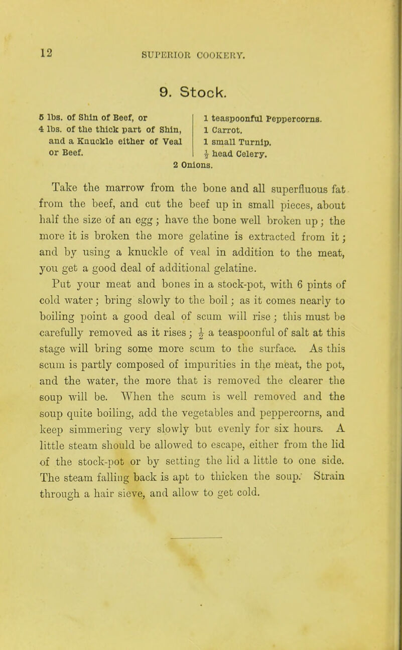 9. Stock. 6 lbs. of SMn of Beef, or 1 teaspoonful Peppercorns. 4 lbs. of the tMck part of SMn, 1 Carrot. and a Knuckle either of Veal 1 small Turnip. or Beef. i head Celery. 2 Onions. Take the marrow from the bone and all superfluous fat from the beef, and cut the beef up in small pieces, about half the size of an egg ; have the bone well broken up; the more it is broken the more gelatine is extracted from it; and by using a knuckle of veal in addition to the meat, you get a good deal of additional gelatine. Put your meat and bones in a stock-pot, with 6 pints of cold water; bring slowly to the boil; as it comes nearly to boiling point a good deal of scum will rise; this must be carefully removed as it rises; ^ a teaspoonful of salt at this stage will bring some more scum to the surface. As this scum is partly composed of impurities in the meat, the pot, and the water, the more that is removed the clearer the soup will be. When the scum is well removed and the soup quite boiling, add the vegetables and peppercorns, and keep simmering very slowly but evenly for six hours. A little steam should be allowed to escape, either from the lid of the stock-pot or by setting the lid a little to one side. The steam falling back is apt to thicken the soup. Strain through a hair sieve, and allow to get cold.
