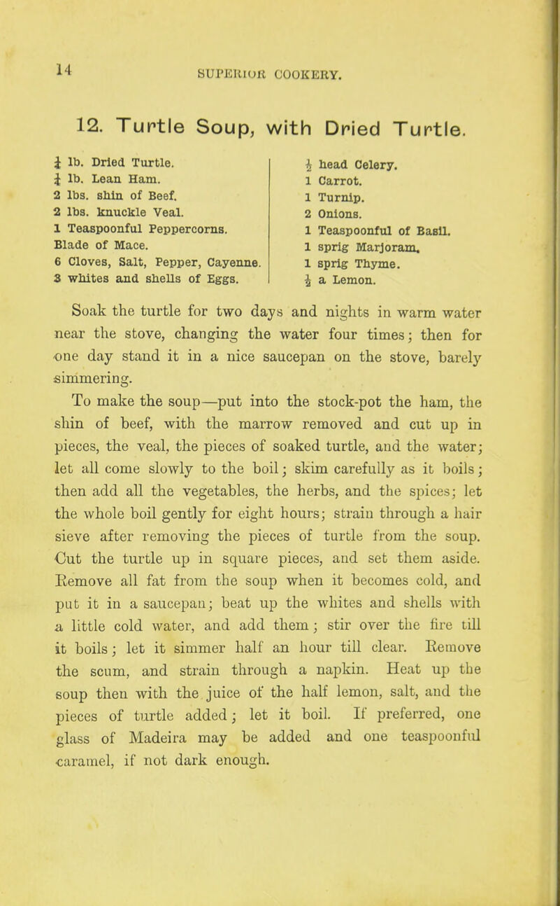 12. Turtle Soup, with Dried Turtle. 1 lb. Dried Turtle. J It). Lean Ham. 2 lbs. bMh of Beef. 2 lbs. knuckle Veal. 1 Teaspoonful Peppercorns. Blade of Mace. 6 Cloves, Salt, Pepper, Cayenne. 3 wliites ajid shells of Eggs. i head Celery. 1 Carrot. 1 Turnip. 2 Onions. 1 Teaspoonful of Basil. 1 sprig Marjoram. 1 sprig Thyme. i a Lemon. Soak the turtle for two days and nights in warm water near the stove, changing the water four times; then for ■one day stand it in a nice saucepan on the stove, barely simmering. To make the soup—put into the stock-pot the ham, the shin of beef, with the marrow removed and cut up in pieces, the veal, the pieces of soaked turtle, and the water; let all come slowly to the boil; skim carefully as it boils; then add all the vegetables, the herbs, and the spices; let the whole boil gently for eight hours; strain through a hair sieve after removing the pieces of turtle from the soup. Out the turtle up in square pieces, and set them aside. Remove all fat from the soup when it becomes cold, and put it in a saucepan; beat up the whites and shells with a little cold water, and add them; stir over the fire tUl it boils; let it simmer half an hour till clear. Remove the scum, and strain through a napkin. Heat up the soup then with the juice of the half lemon, salt, and the pieces of turtle added; let it boil. If preferred, one glass of Madeira may be added and one teaspoonful caramel, if not dark enough.