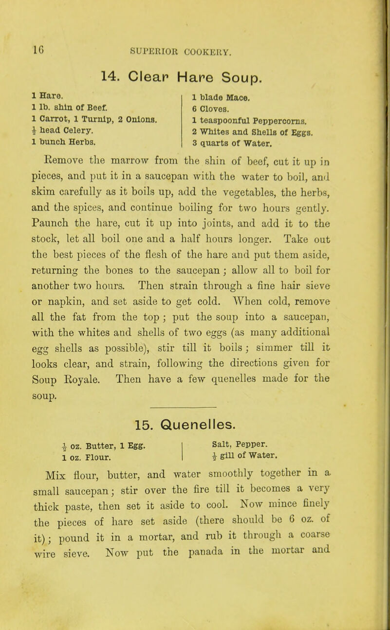 14. Clear Hare Soup. 1 Hare. 1 lb. shin of Beef. 1 Carrot, 1 Turnip, 2 Onions. ^ head Celery. 1 hunch Herbs. 1 blade Mace. 6 Cloves. 1 teaspoonful Peppercorns. 2 Whites and Shells of Eggs. 3 quarts of Water. Eemove the marrow from the shin of beef, cut it up in pieces, and put it in a saucepan with the water to boil, and skim carefully as it boils up, add the vegetables, the herbs, and the spices, and continue boiling for two hours gently. Paunch the hare, cut it up into joints, and add it to the stock, let all boil one and a half hours longer. Take out the best pieces of the flesh of the hare and put them aside, returning the bones to the saucepan ; allow all to boil for another two hours. Then strain through a fine hair sieve or napkin, and set aside to get cold. When cold, remove all the fat from the top ; put the soup into a saucepan, with the whites and shells of two eggs (as many additional egg shells as possible), stir till it boils; simmer till it looks clear, and strain, following the directions given for Soup Eoyale. Then have a few quenelles made for the soup. 15. Quenelles. ^ oz. Butter, 1 Egg. 1 oz. Flour. Salt, Pepper. i glU of Water. Mix flour, butter, and water smoothly together in a small saucepan; stir over the fire till it becomes a very thick paste, then set it aside to cool. Now mince finely the pieces of hare set aside (there should be 6 oz. of it); pound it in a mortar, and rub it through a coarse wire sieve. Now put the panada in the mortar and