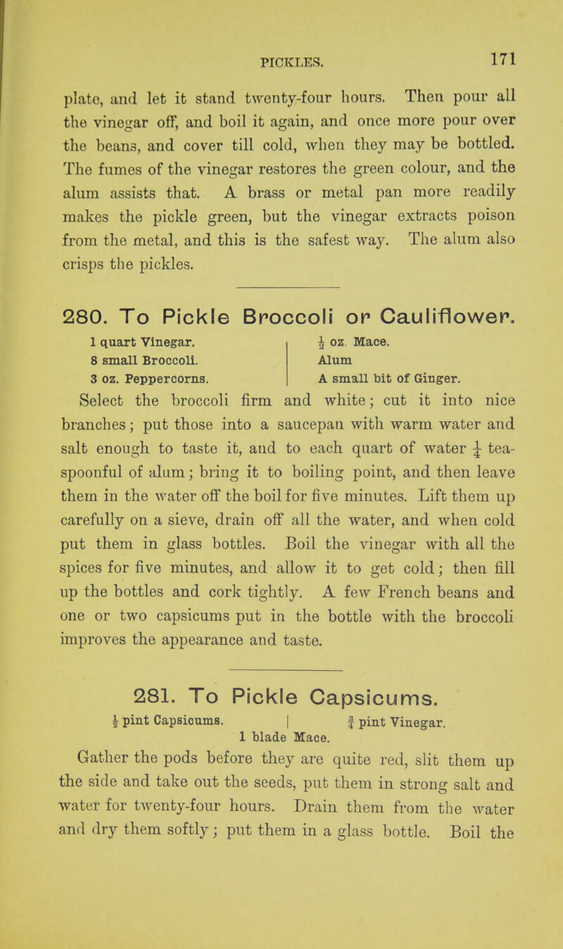 plate, and let it stand twenty-four hours. Then pour all the vinegar off, and boil it again, and once more pour over the beans, and cover till cold, when they may be bottled. The fumes of the vinegar restores the green colour, and the alum assists that, A brass or metal pan more readily makes the pickle green, but the vinegar extracts poison from the metal, and this is the safest way. The alum also crisps the pickles. 280. To Pickle Broccoli or Cauliflower. 1 quart Vinegar. ^ oz. Mace. 8 small Broccoli. Alum 3 oz. Peppercorns. A small bit of Ginger. Select the broccoli firm and white; cut it into nice branches; put those into a saucepan with warm water and salt enough to taste it, and to each quart of water ^ tea- spoonful of alum; bring it to boiling point, and then leave them in the water off the boil for five minutes. Lift them up carefully on a sieve, drain off all the water, and when cold put them in glass bottles. Boil the vinegar with all the spices for five minutes, and allow it to get cold; then fill up the bottles and cork tightly. A few French beans and one or two capsicums put in the bottle with the broccoli improves the appearance and taste. 281. To Pickle Capsicums. ^ pint Capsicums. | J pint Vinegar. 1 blade Mace. Gather the pods before they are quite red, slit them up the side and take out the seeds, put them in strong salt and water for twenty-four hours. Drain them from the water and dry them softly; put them in a glass bottle. Boil the