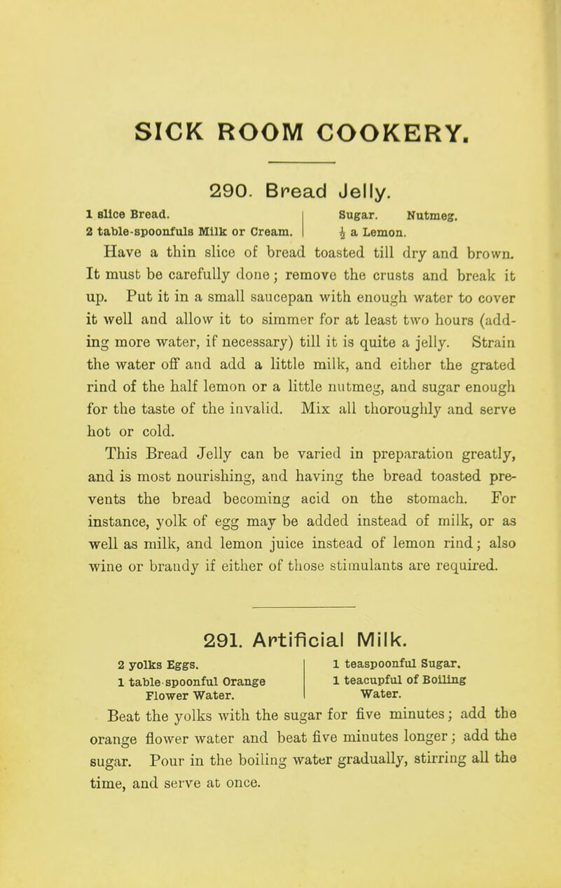 SICK ROOM COOKERY 290. Bread Jelly. 1 slice Bread. 2 table-spoonfuls IVIilk or Cream. Sugar. Nutmeg, ^ a Lemon. Have a thin slice of bread toasted till dry and brown. It must be carefully done; remove the crusts and break it up. Put it in a small saucepan with enough water to cover it well and allow it to simmer for at least two hours (add- ing more water, if necessary) till it is quite a jelly. Strain the water off and add a little milk, and either the grated rind of the half lemon or a little nutmeg, and sugar enough for the taste of the invalid. Mix all thoroughly and serve hot or cold. This Bread Jelly can be varied in preparation greatly, and is most nourishing, and having the bread toasted pre- vents the bread becoming acid on the stomach. For instance, yolk of egg may be added instead of milk, or as well as milk, and lemon juice instead of lemon rind; also wine or brandy if either of those stimulants are required. 291. Artificial IVIilk. 2 yolks Eggs. 1 teaspoonful Sugar, 1 table spoonful Orange 1 teacupful of Boiling Flower Water. Water. Beat the yolks with the sugar for five minutes; add the orange flower water and beat five minutes longer; add the sugar. Pour in the boiling water gradually, stirring all the time, and serve at once.