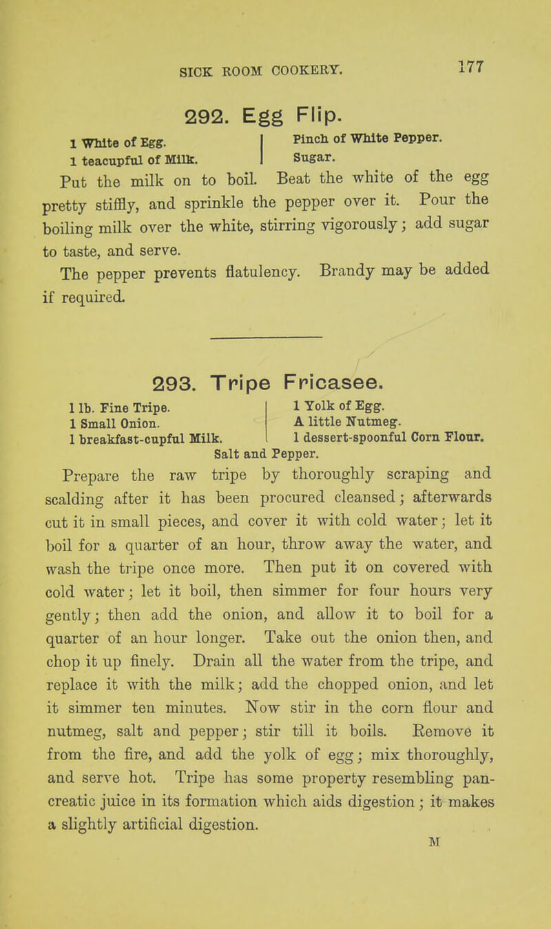 292. Egg Flip. 1 White of Egg. I Pinch of White Pepper. 1 teacupful of Milk. I Sugar. Put the milk on to boil. Beat the white of the egg pretty stiffly, and sprinkle the pepper over it. Pour the boiling milk over the white, stirring vigorously; add sugar to taste, and serve. The pepper prevents flatulency. Brandy may be added if required. 293. Tripe Fricasee. 1 lb. Fine Tripe. 1 Yolk of Egg. 1 Small Onion. A little Nutmeg. 1 breakfast-cupful Milk, 1 dessert-spoonful Corn riour. Salt and Pepper. Prepare the raw tripe by thoroughly scraping and scalding after it has been procured cleansed; afterwards cut it in small pieces, and cover it with cold water; let it boil for a quarter of an hour, throw away the water, and wash the tripe once more. Then put it on covered with cold water; let it boil, then simmer for four hours very gently; then add the onion, and allow it to boil for a quarter of an hour longer. Take out the onion then, and chop it up finely. Drain all the water from the tripe, and replace it with the milk; add the chopped onion, and let it simmer ten minutes. Now stir in the corn flour and nutmeg, salt and pepper; stir till it boils. Remove it from the fire, and add the yolk of egg; mix thoroughly, and serve hot. Tripe has some property resembling pan- creatic juice in its formation which aids digestion; it makes a slightly artificial digestion. M
