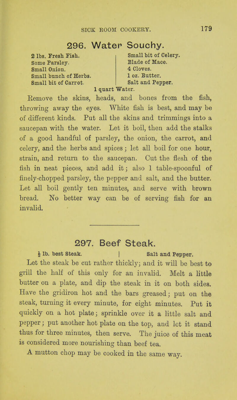 2 lbs. Fresh Fish. Some Parsley. Small Onion. Small bunch of Herbs. Small bit of Carrot. 296. Water Souchy. Small bit of Celery. Blade of Mace. 4 Cloves. 1 oz. Butter. Salt and Pepper. 1 quart Water. Remove the skius, heads, and bones from the fish, throwing away the eyes. White fish is best, and may be of diflferent kinds. Put all the skins and trimmings into a saucepan with the water. Let it boil, then add the stalks of a good handful of parsley, the onion, the carrot, and celery, and the herbs and spices; let all boil for one hour, strain, and return to the saucepan. Cut the flesh of the fish in neat pieces, and add it; also 1 table-spoonful of finely-chopped parsley, the pepper and salt, and the butter. Let all boil gently ten minutes, and serve with brown bread. No better way can be of serving fish for an invalid. 297. Beef Steak. i lb. best Steak. | Salt and Pepper. Let the steak be cut rather thickly; and it will be best to grill the half of this only for an invalid. Melt a little butter on a plate, and dip the steak in it on both sides. Have the gridiron hot and the bars greased; put on the steak, turning it every minute, for eight minutes. Put it quickly on a hot plate; sprinkle over it a little salt and pepper; put another hot plate on the top, and lot it stand thus for three minutes, then serve. The juice of this meat is considered more nourishing than beef tea. A mutton chop may be cooked in the same way.