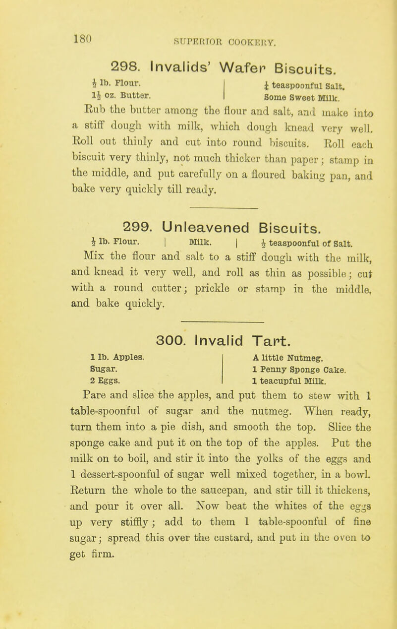 298. Invalids' Wafer Biscuits. i lb. Flour. j ^ teaspoonful Salt. li oz. Butter. j Borne Sweet Milk. Eub the butter among the flour and salt, and make into a stiff dough with milk, which dough knead very well. Roll out thinly and cut into round biscuits. Roll each biscuit very thinly, not much thicker than paper; stamp in the middle, and put carefully on a floured baking pan, and bake very quickly till ready. 299. Unleavened Biscuits. i lb. Flour, I Milk. | ^ teaspoonful of Salt. Mix the flour and salt to a stiff dough with the milk, and knead it very well, and roll as thin as possible; cut with a round cutter; prickle or stamp in the middle, and bake quickly. 300. Invalid Tart. 1 lb. Apples. A little Nutmeg. Sugar. 1 Penny Sponge Cake. 2 Eggs. 1 teacupful Milk. Pare and slice the apples, and put them to stew with 1 table-spoonful of sugar and the nutmeg. When ready, turn them into a pie dish, and smooth the top. Slice the sponge cake and put it on the top of the apples. Put the milk on to boil, and stir it into the yolks of the eggs and 1 dessert-spoonful of sugar well mixed together, in a bowl. Return the whole to the saucepan, and stir till it thickens, and pour it over all. Now beat the whites of the eggs up very stiffly; add to them 1 table-spoonful of fine sugar; spread this over the custard, and put in the oven to get firm.