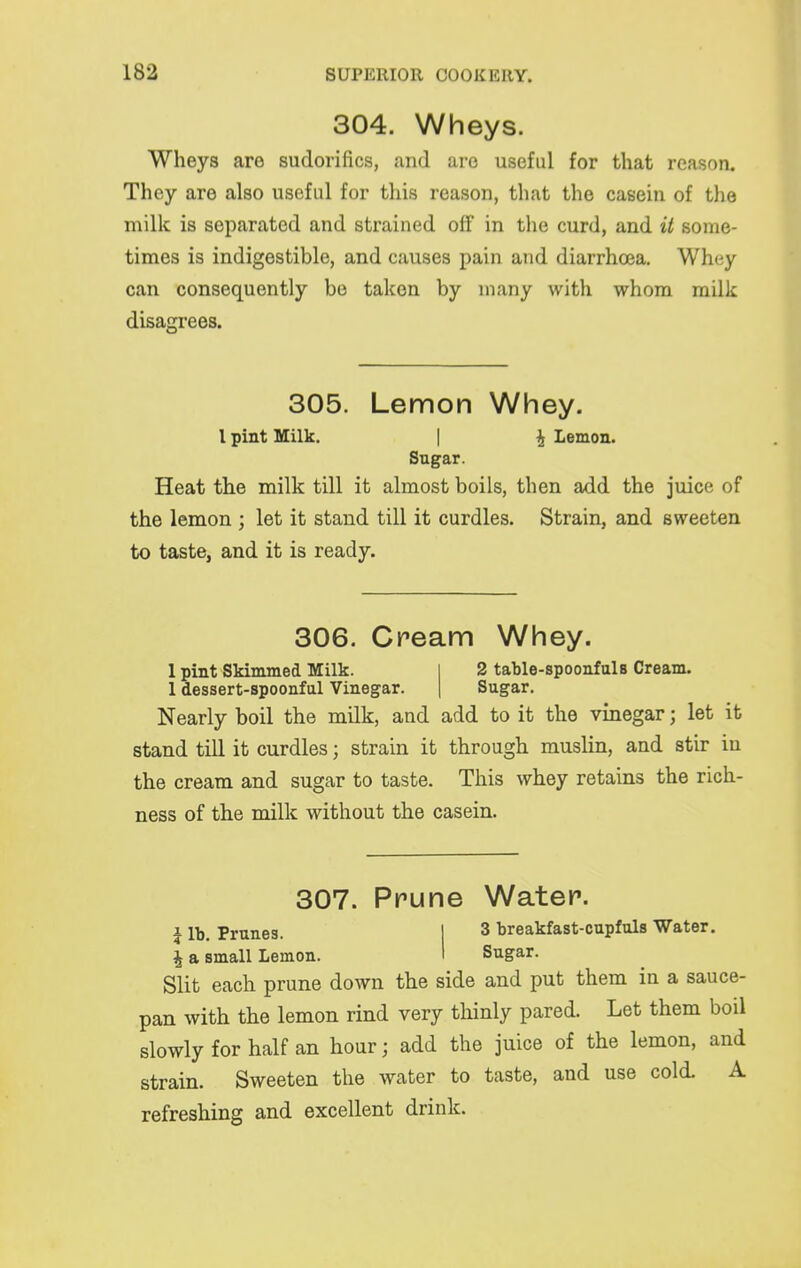 304. Wheys. Wheys are sudorifics, and are useful for that reason. They are also useful for this reason, that the casein of the milk is separated and strained off in the curd, and it some- times is indigestible, and causes pain and diarrhoea. Whey can consequently be taken by many with whom milk disagrees. 305. Lemon Whey. I pint Milk. | Lemon. Sugar. Heat the milk till it almost boils, then add the juice of the lemon ; let it stand till it curdles. Strain, and sweeten to taste, and it is ready. 306. Cream Whey. 1 pint Skimmed Milk. 2 table-spoonfuls Cream. 1 dessert-spoonful Vinegar. Sugar. Nearly boil the milk, and add to it the vinegar; let it stand till it curdles; strain it through muslin, and stir in the cream and sugar to taste. This whey retains the rich- ness of the milk without the casein. 307. Prune Water. i Prunes. | 3 breakfast-cupfuls Water. i a small Lemon. I Sugar. Slit each prune down the side and put them in a sauce- pan with the lemon rind very thinly pared. Let them boil slowly for half an hour; add the juice of the lemon, and strain. Sweeten the water to taste, and use cold. A refreshing and excellent drink.