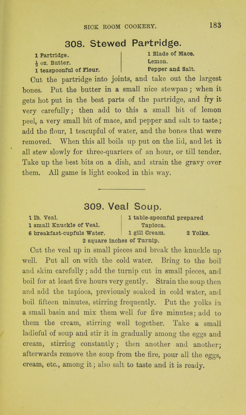 308. Stewed Partridge. 1 Partridge. 1 Blade of Mace. i oz. Butter. Lemon. 1 teaspoonful of Flour. Pepper and Salt. Cut the partridge into joints, and take out the largest bones. Put the butter in a small nice stewpan ; when it gets hot put in the best parts of the partridge, and fry it very carefully; then add to this a small bit of lemon peel, a very small bit of mace, and pepper and salt to taste; add the flour, 1 teacupful of water, and the bones that were removed. When this all boils up put on the lid, and let it all stew slowly for three-quarters of an hour, or till tender. Take up the best bits on a dish, and strain the gravy over them. All game is light cooked in this way. 309. Veal Soup. 1 lb. Veal. 1 table-spoonful prepared 1 small Knuckle of Veal. Tapioca. 6 breakfast-cupfuls Water. 1 gill Cream. 2 Yolks. 2 square inches of Turnip. Cut the veal up in small pieces and break the knuckle up well. Put all on with the cold water. Bring to the boil and skim carefully; add the turnip cut in small pieces, and boil for at least five hours very gently. Strain the soup then and add the tapioca, previously soaked in cold water, and boil fifteen minutes, stirring frequently. Put the yolks in a small basin and mix them well for five minutes; add to them the cream, stirring well together. Take a small ladleful of soup and stir it in gradually among the eggs and cream, stirring constantly; then another and another; afterwards remove the soup from the fire, pour all the eggs, cream, etc., among it; also salt to taste and it is ready.